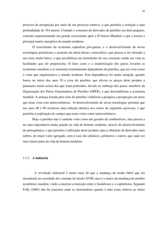 20
processo de prospecção por meio de um processo rotativo, o que permitiu a extração a uma
profundidade de 354 metros. Contudo o consumo de derivados de petróleo era bem pequeno,
somente experimentando um grande crescimento após a II Guerra Mundial, o que o tornou a
principal matriz energética do mundo moderno.
O crescimento da economia capitalista pós-guerra, e o desenvolvimento de novas
tecnologias permitiram o aumento da oferta destas commodities, que passou a ser ofertado a
um custo muito baixo, o que possibilitou um incremento do seu consumo, tendo em vista as
facilidades que ele proporciona. O fator custo e a modernização dos países levaram as
economias mundiais a se tornarem extremamente dependentes do petróleo, que era visto como
o vetor que impulsionava o mundo moderno. Esta dependência foi muito atingida, quando
houve no início dos anos 70 a crise do petróleo, que elevou os preços deste produto a
patamares muito acima dos que eram praticados, devido ao embargo dos países membros da
Organização dos Países Exportadores de Petróleo (OPEP), o que desestabilizou a economia
mundial. A ameaça trazida pela crise do petróleo viabilizou a pesquisa e prospecção em áreas
que eram vista com antieconômicas. O desenvolvimento de novas tecnologias permitiu que
nos anos 80 e 90 ocorresse uma redução drástica nos custos do segmento upstream, o que
permitiu a exploração de campos que eram vistos como antieconômicos.
Hoje o petróleo não é somente visto como um gerador de combustíveis, mas passou a
ter uma importância muito grande na vida do homem moderno, através do desenvolvimento
da petroquímica, o que permitiu a utilização deste produto, para a obtenção de derivados mais
nobres, de maior valor agregado, com é caso dos plásticos, polímeros e outros, que cada vez
mais fazem parte da vida do homem moderno.
1.1.2 A indústria
A revolução industrial é muito mais do que a mudança do modo fabril que era
encontrado na sociedade até a metade do século XVIII, mas é o marco da mudança do modelo
econômico mundial, vindo a encerrar a transição entre o feudalismo e o capitalismo. Segundo
Folly (2005) não há consenso entre os historiadores quanto à data exata relativa ao início
 
