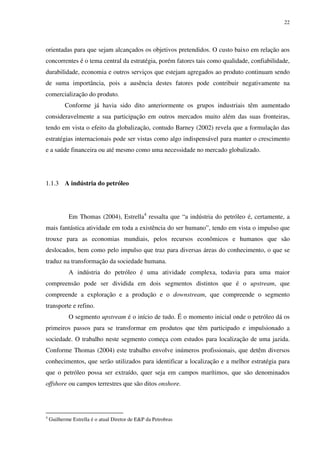 22
orientadas para que sejam alcançados os objetivos pretendidos. O custo baixo em relação aos
concorrentes é o tema central da estratégia, porém fatores tais como qualidade, confiabilidade,
durabilidade, economia e outros serviços que estejam agregados ao produto continuam sendo
de suma importância, pois a ausência destes fatores pode contribuir negativamente na
comercialização do produto.
Conforme já havia sido dito anteriormente os grupos industriais têm aumentado
consideravelmente a sua participação em outros mercados muito além das suas fronteiras,
tendo em vista o efeito da globalização, contudo Barney (2002) revela que a formulação das
estratégias internacionais pode ser vistas como algo indispensável para manter o crescimento
e a saúde financeira ou até mesmo como uma necessidade no mercado globalizado.
1.1.3 A indústria do petróleo
Em Thomas (2004), Estrella4
ressalta que “a indústria do petróleo é, certamente, a
mais fantástica atividade em toda a existência do ser humano”, tendo em vista o impulso que
trouxe para as economias mundiais, pelos recursos econômicos e humanos que são
deslocados, bem como pelo impulso que traz para diversas áreas do conhecimento, o que se
traduz na transformação da sociedade humana.
A indústria do petróleo é uma atividade complexa, todavia para uma maior
compreensão pode ser dividida em dois segmentos distintos que é o upstream, que
compreende a exploração e a produção e o downstream, que compreende o segmento
transporte e refino.
O segmento upstream é o início de tudo. É o momento inicial onde o petróleo dá os
primeiros passos para se transformar em produtos que têm participado e impulsionado a
sociedade. O trabalho neste segmento começa com estudos para localização de uma jazida.
Conforme Thomas (2004) este trabalho envolve inúmeros profissionais, que detêm diversos
conhecimentos, que serão utilizados para identificar a localização e a melhor estratégia para
que o petróleo possa ser extraído, quer seja em campos marítimos, que são denominados
offshore ou campos terrestres que são ditos onshore.
4
Guilherme Estrella é o atual Diretor de E&P da Petrobras
 