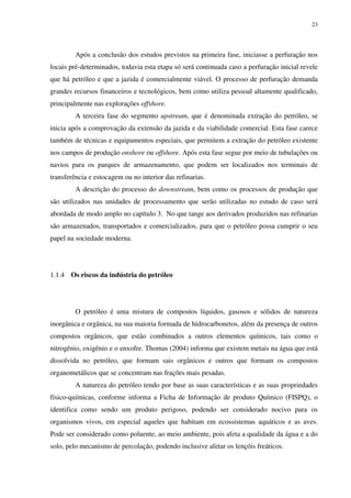 23
Após a conclusão dos estudos previstos na primeira fase, iniciasse a perfuração nos
locais pré-determinados, todavia esta etapa só será continuada caso a perfuração inicial revele
que há petróleo e que a jazida é comercialmente viável. O processo de perfuração demanda
grandes recursos financeiros e tecnológicos, bem como utiliza pessoal altamente qualificado,
principalmente nas explorações offshore.
A terceira fase do segmento upstream, que é denominada extração do petróleo, se
inicia após a comprovação da extensão da jazida e da viabilidade comercial. Esta fase carece
também de técnicas e equipamentos especiais, que permitem a extração do petróleo existente
nos campos de produção onshore ou offshore. Após esta fase segue por meio de tubulações ou
navios para os parques de armazenamento, que podem ser localizados nos terminais de
transferência e estocagem ou no interior das refinarias.
A descrição do processo do downstream, bem como os processos de produção que
são utilizados nas unidades de processamento que serão utilizadas no estudo de caso será
abordada de modo amplo no capítulo 3. No que tange aos derivados produzidos nas refinarias
são armazenados, transportados e comercializados, para que o petróleo possa cumprir o seu
papel na sociedade moderna.
1.1.4 Os riscos da indústria do petróleo
O petróleo é uma mistura de compostos líquidos, gasosos e sólidos de natureza
inorgânica e orgânica, na sua maioria formada de hidrocarbonetos, além da presença de outros
compostos orgânicos, que estão combinados a outros elementos químicos, tais como o
nitrogênio, oxigênio e o enxofre. Thomas (2004) informa que existem metais na água que está
dissolvida no petróleo, que formam sais orgânicos e outros que formam os compostos
organometálicos que se concentram nas frações mais pesadas.
A natureza do petróleo tendo por base as suas características e as suas propriedades
físico-químicas, conforme informa a Ficha de Informação de produto Químico (FISPQ), o
identifica como sendo um produto perigoso, podendo ser considerado nocivo para os
organismos vivos, em especial aqueles que habitam em ecossistemas aquáticos e as aves.
Pode ser considerado como poluente, ao meio ambiente, pois afeta a qualidade da água e a do
solo, pelo mecanismo de percolação, podendo inclusive afetar os lençóis freáticos.
 