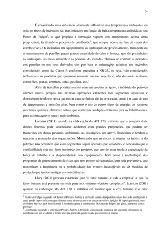 24
É considerado uma substância altamente inflamável nas temperaturas ambientes, ou
seja, os riscos de incêndios são maximizados em função da baixa temperatura atribuída ao seu
Ponto de Fulgor5
, o que propicia a formação vapores em temperaturas acima desta
propriedade, facilitando o processo de combustão6
, que sempre ocorre na fase de vapor dos
combustíveis. Os incêndios em equipamentos ou instalações de processamento, transporte ou
armazenamento de petróleo geram grande quantidade de calor e fumaça, que são prejudiciais
às instalações, ao meio ambiente e às pessoas. As medidas relativas ao combate a incêndios
em petróleo ou nos seus derivados têm por base as orientações relativas aos incêndios
considerados como da Classe B conforme preceitua a NR-23, ou seja, “são considerados
inflamáveis os produtos que queimem somente em sua superfície, não deixando resíduos,
como óleo, graxas, vernizes, tintas, gasolina, etc.”
Além de trabalhar prioritariamente com um produto perigoso, a indústria do petróleo
oferece outros perigos nas diversas operações existentes nos segmentos upstream e
downstream tendo em vista que outras características são incorporadas, como é o caso do uso
de temperaturas e pressões altas, bem como o uso de outros tipos de energias de natureza
mecânica, química, elétrica e outras, que conferem condições extremas para os trabalhadores,
para as instalações e para o meio ambiente.
Lorenzo (2001) quando na elaboração do API 770, enfatiza que a complexidade
desses sistemas pode desencadear acidentes com grandes proporções, que podem ser
traduzidos em danos pessoais, ambientais, as instalações, aos ativos financeiros e tendem a
macular a reputação das organizações. Mostrando que os riscos existentes na indústria do
petróleo não permitem que estes segmentos sejam operados por amadores, é necessário que a
confiabilidade seja um fator intrínseco dos projetos, que tem de estar unida à capacitação da
força de trabalho e a disponibilidade dos equipamentos, bem como a implantação dos
programas de gerenciamento de risco, que tem propor salvaguardas, quer seja preventiva, que
minimizam a freqüência ou a probabilidade dos eventos indesejáveis ou de medidas de
proteção que tendem mitigar as conseqüências.
Llory (2001) procura evidenciar que “o fator humano é toda a empresa" e que "o
fator humano está presente em toda parte nos sistemas técnicos complexos". Lorenzo (2001)
quando na elaboração do API 770, é enfático em mostrar que o erro humano é o fator
5
Ponto de Fulgor segundo o Chemical Process Safety é definido como a temperatura mais baixa de um líquido à
qual perde vapor suficiente para formar uma mistura com o ar que pode sofrer ignição. O vapor queimará, mas
de forma breve; vapor insuficiente é produzido para a combustão. O ponto de fulgor, em geral, aumenta com a
pressão
6
Combustão segundo o Chemical Process Safety é definido como reação química em que uma substância se
combina com um oxidante e libera energia, parte da qual é usada para manter a reação.
 