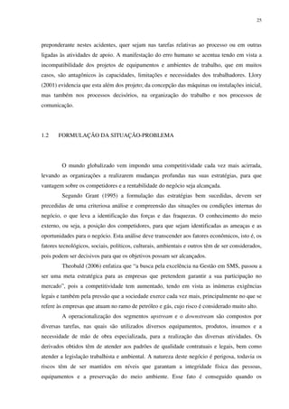 25
preponderante nestes acidentes, quer sejam nas tarefas relativas ao processo ou em outras
ligadas às atividades de apoio. A manifestação do erro humano se acentua tendo em vista a
incompatibilidade dos projetos de equipamentos e ambientes de trabalho, que em muitos
casos, são antagônicos às capacidades, limitações e necessidades dos trabalhadores. Llory
(2001) evidencia que esta além dos projeto; da concepção das máquinas ou instalações inicial,
mas também nos processos decisórios, na organização do trabalho e nos processos de
comunicação.
1.2 FORMULAÇÃO DA SITUAÇÃO-PROBLEMA
O mundo globalizado vem impondo uma competitividade cada vez mais acirrada,
levando as organizações a realizarem mudanças profundas nas suas estratégias, para que
vantagem sobre os competidores e a rentabilidade do negócio seja alcançada.
Segundo Grant (1995) a formulação das estratégias bem sucedidas, devem ser
precedidas de uma criteriosa análise e compreensão das situações ou condições internas do
negócio, o que leva a identificação das forças e das fraquezas. O conhecimento do meio
externo, ou seja, a posição dos competidores, para que sejam identificadas as ameaças e as
oportunidades para o negócio. Esta análise deve transcender aos fatores econômicos, isto é, os
fatores tecnológicos, sociais, políticos, culturais, ambientais e outros têm de ser considerados,
pois podem ser decisivos para que os objetivos possam ser alcançados.
Theobald (2006) enfatiza que “a busca pela excelência na Gestão em SMS, passou a
ser uma meta estratégica para as empresas que pretendem garantir a sua participação no
mercado”, pois a competitividade tem aumentado, tendo em vista as inúmeras exigências
legais e também pela pressão que a sociedade exerce cada vez mais, principalmente no que se
refere às empresas que atuam no ramo de petróleo e gás, cujo risco é considerado muito alto.
A operacionalização dos segmentos upstream e o downstream são compostos por
diversas tarefas, nas quais são utilizados diversos equipamentos, produtos, insumos e a
necessidade de mão de obra especializada, para a realização das diversas atividades. Os
derivados obtidos têm de atender aos padrões de qualidade contratuais e legais, bem como
atender a legislação trabalhista e ambiental. A natureza deste negócio é perigosa, todavia os
riscos têm de ser mantidos em níveis que garantam a integridade física das pessoas,
equipamentos e a preservação do meio ambiente. Esse fato é conseguido quando os
 