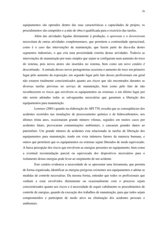 26
equipamentos são operados dentro das suas características e capacidades de projeto, os
procedimentos são cumpridos e a mão de obra é qualificada para o exercício das tarefas.
Além das atividades ligadas diretamente à produção, o upstream e o downstream
necessitam de outras atividades complementares, que permitem a continuidade operacional,
como é o caso das intervenções de manutenção, que fazem parte do dia-a-dia destes
segmentos industriais, o que cria uma proximidade estreita destas atividades. Todavia as
intervenções de manutenção por mais simples que sejam se configuram num aumento do risco
do sistema, pois novos atores são inseridos no sistema, bem como um novo cenário é
descortinado. A entrada desses novos protagonistas ocasiona o aumento do risco em primeiro
lugar pelo aumento da exposição; em segundo lugar pelo fato desses profissionais em geral
não estarem totalmente conscientizados quanto aos riscos que são encontrados durantes as
diversas tarefas previstas no serviço de manutenção, bem como pelo fato de não
reconhecerem os riscos que envolvem os equipamentos ou sistemas; e em último lugar por
não serem adotadas todas as salvaguardas necessárias que garantam a liberação dos
equipamentos para manutenção.
Lorenzo (2001) quando na elaboração do API 770, ressalta que as conseqüências dos
acidentes ocorridos nas instalações de processamento químico e de hidrocarbonetos, nos
últimos trinta anos, ocasionaram grande número vítimas, seguidos em muitos casos por
acidentes fatais; provocaram contaminações ambientais; e causaram grandes danos ao
patrimônio. Um grande número de acidentes esta relacionado às tarefas de liberação dos
equipamentos para manutenção, tendo em vista inúmeros fatores da natureza humana, e
outros que permitem que os equipamentos ou sistemas sejam liberados de modo equivocado.
A baixa percepção dos riscos que envolvem as energias presentes no equipamento, bem como
a eventual recomendação parcial ou equivocada dos dispositivos necessários para o
isolamento destas energias pode levar ao surgimento de um acidente.
Este cenário evidencia a necessidade de se apresentar uma ferramenta, que permita
de forma organizada, identificar as energias perigosas existentes nos equipamentos e adotar as
medidas de controle necessárias. Da mesma forma, entender que todos os profissionais que
venham a estar envolvidos diretamente ou ocasionalmente com o processo sejam
conscientizados quanto aos riscos e à necessidade de seguir cabalmente os procedimentos de
controle de energias, quando da execução dos trabalhos de manutenção, para que todos sejam
comprometidos e participem de modo ativo na eliminação dos acidentes pessoais e
ambientais.
 