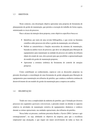 27
1.3 OBJETIVOS
Neste contexto, esta dissertação objetiva apresentar uma proposta de ferramenta de
planejamento de gestão de manutenção, que permita a execução do trabalho de forma segura,
minimizando os riscos de processo.
Para o alcance da intenção desta proposta, como objetivos específicos busca-se:
• Identificar, por meio de uma revisão bibliográfica, o que existe na literatura
científica sobre processos de refino e gestão da manutenção, em refinarias;
• Definir as características e funções necessárias da estrutura de manutenção,
baseada na análise riscos de processo, que deve ser adequada para liberação de
equipamentos para manutenção na unidade de processo em análise da refinaria
objeto do estudo de caso, deva possuir para que possibilite a operacionalização
do modelo de gestão de manutenção proposto;
• Apresentar a estrutura sistêmica da ferramenta de controle de energias
perigosas.
Como contribuição ao conhecimento, espera-se com as discussões propostas na
presente dissertação a consolidação de uma ferramenta de gestão adequada para liberação de
equipamentos para manutenção em refinarias de petróleo, que conduza a melhoria contínua do
desenvolvimento de um modelo de gestão da manutenção para a empresa em análise.
1.4 DELIMITAÇÃO
Tendo em vista a complexidade da indústria do petróleo, que é formada por diversos
processos nos segmentos upstream e downstream, o presente estudo vai abordar os aspectos
relativos às atividades de manutenção corretiva de equipamentos dinâmicos e estáticos
durante as rotinas operacionais, nas unidades operacionais, das refinarias de petróleo.
Nessa linha vai procurar, conforme preconiza Kardec e Xavier (2001) “pensar e agir
estrategicamente”, ou seja, alinhando os objetivos da empresa, para que a excelência
empresarial seja alcançada, o que requer um maior envolvimento de todas as fases do
 