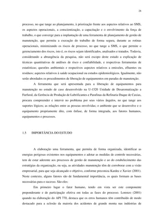 28
processo, no que tange ao planejamento, à priorização frente aos aspectos relativos ao SMS,
os aspectos operacionais, a conscientização, a capacitação e o envolvimento da força de
trabalho, o que converge para a implantação de uma ferramenta de planejamento de gestão de
manutenção, que permita a execução do trabalho de forma segura, durante as rotinas
operacionais, minimizando os riscos de processo, no que tange a SMS, o que permite o
gerenciamento dos riscos, isto é, os riscos sejam identificados, analisados e tratados. Todavia,
considerando a abrangência da pesquisa, não será escopo deste estudo a explicação de
técnicas quantitativas de análises de risco e confiabilidade, e respectivas ferramentas de
estatísticas; questões ambientais e respectivos aspectos relativos a emissões, efluentes ou
resíduos; aspectos relativos à saúde ocupacional ou estudos epidemiológicos. Igualmente, não
serão abordados os procedimentos de liberação de equipamentos em paradas de manutenção.
A ferramenta que será apresentada para a liberação de equipamentos para
manutenção no estudo de caso desenvolvido na U-1520 Unidade de Desaromatização a
Furfural, da Gerência de Produção de Lubrificantes e Parafinas da Refinaria Duque de Caxias,
procura compreender e intervir no problema por seus vários ângulos, no que tange aos
suportes lógicos; as relações entre as pessoas envolvidas; o ambiente que se desenvolve e o
equipamento propriamente dito, com ênfase, de forma integrada, aos fatores humanos,
equipamentos e processos.
1.5 IMPORTÂNCIA DO ESTUDO
A elaboração uma ferramenta, que permita de forma organizada, identificar as
energias perigosas existentes nos equipamentos e adotar as medidas de controle necessárias,
tem de estar aderente aos processos de gestão de manutenção e ao do estabelecimento das
estratégias da organização, ou seja, as atividades manutenção têm de corroborar com a visão
empresarial, para que seja alcançado o objetivo, conforme preconiza Kardec e Xavier (2001).
Neste contexto, alguns fatores são de fundamental importância, os quais formam as bases
necessárias para o sucesso. São eles:
Em primeiro lugar o fator humano, tendo em vista ser este componente
preponderante e de participação efetiva em todas as fases do processo. Lorenzo (2001)
quando na elaboração do API 770, destaca que os erros humanos têm contribuído de modo
destacado para a eclosão da maioria dos acidentes de grande monta nas indústrias de
 