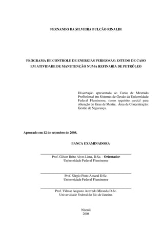 FERNANDO DA SILVEIRA BULCÃO RINALDI
PROGRAMA DE CONTROLE DE ENERGIAS PERIGOSAS: ESTUDO DE CASO
EM ATIVIDADE DE MANUTENÇÃO NUMA REFINARIA DE PETRÓLEO
Dissertação apresentada ao Curso de Mestrado
Profissional em Sistemas de Gestão da Universidade
Federal Fluminense, como requisito parcial para
obtenção do Grau de Mestre. Área de Concentração:
Gestão de Segurança.
Aprovado em 12 de setembro de 2008.
BANCA EXAMINADORA
_______________________________________________________
Prof. Gilson Brito Alves Lima, D.Sc. - Orientador
Universidade Federal Fluminense
_______________________________________________________
Prof. Sérgio Pinto Amaral D.Sc.
Universidade Federal Fluminense
_______________________________________________________
Prof. Vilmar Augusto Azevedo Miranda D.Sc.
Universidade Federal do Rio de Janeiro.
Niterói
2008
 