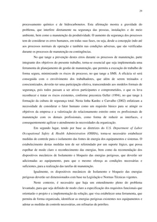 29
processamento químico e de hidrocarbonetos. Esta afirmação mostra a gravidade do
problema, que interfere diretamente na segurança das pessoas, instalações e do meio
ambiente, bem como a manutenção da produtividade. O aumento da segurança dos processos
tem de considerar os erros humanos, em todas suas fases, ou seja, desde a concepção indo até
aos processos normais de operação e também nas condições adversas, que são verificadas
durante os processos de manutenção ou contingências.
No que tange a prevenção destes erros durante os processos de manutenção, parte
integrante dos objetivos do presente trabalho, torna-se essencial que seja implementada uma
ferramenta de planejamento de gestão de manutenção, que permita a execução do trabalho de
forma segura, minimizando os riscos de processo, no que tange a SMS. A eficácia só será
conseguida com o envolvimento dos trabalhadores, que além de serem treinados e
conscientizados, deverão ter uma participação efetiva, transcendendo aos modelos formais de
segurança, pois todos passam a ser ativos participantes e comprometidos, o que os leva
reconhecer e tratar os riscos existentes, conforme preconiza Geller (1994), no que tange à
formação da cultura de segurança total. Nesta linha Kardec e Carvalho (2002) enfatizam a
necessidade de considerar o fator humano como um requisito básico para se atingir os
objetivos da empresa e a valorização do relacionamento estreito entre os profissionais de
manutenção com os demais profissionais, como forma de reduzir as interfaces, e
consequentemente agilizar o atendimento às necessidades da organização.
Em segundo lugar, tendo por base as diretrizes do U.S. Department of Labor
Occupational Safety & Health Administration (OSHA), torna-se necessário estabelecer
medidas de controle para o isolamento das fontes de energia dos equipamentos e sistemas. O
estabelecimento destas medidas tem de ser referendado por um suporte lógico, que possa
espelhar de modo claro o reconhecimento das energias, bem como da recomendação dos
dispositivos mecânicos de Isolamento e bloqueio das energias perigosas, que deverão ser
adicionadas ao equipamento, para que o mesmo ofereça as condições necessárias e
suficientes, para a realização das tarefas de manutenção.
Igualmente, os dispositivos mecânicos de Isolamento e bloqueio das energias
perigosas deverão ser dimensionados com base na Legislação e Normas Técnicas vigentes.
Neste contexto, é necessário que haja um entendimento pleno do problema
levantado, para que seja definido de modo claro a especificação dos requisitos funcionais que
orientarão o projeto e a implementação da solução, que visa estabelecer uma ferramenta, que
permita de forma organizada, identificar as energias perigosas existentes nos equipamentos e
adotar as medidas de controle necessárias, em refinarias de petróleo.
 