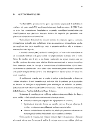 30
1.6 QUESTÕES DA PESQUISA
Theobald (2006) procura mostrar que o desempenho empresarial da indústria do
petróleo e gás para o século XXI tem de estar intimamente ligado aos valores de SMS. Tendo
em vista, “que os organismos financiadores e os grandes investidores internacionais estão
diversificando os seus portfólios, buscando investir em empresas que apresentam boas
práticas de “sustentabilidade corporativa”.
O atendimento do mercado e o crescente aumento das exigências legais da sociedade,
principalmente motivados pela globalização levam as organizações, principalmente àquelas
que envolvem altos riscos tecnológicos, como o segmento petróleo e gás, a buscarem a
sustentabilidade do negócio.
Conforme Lorenzo (2001) quando na elaboração do API 770, o fator humano tem de
ser considerado, tendo em vista que o homem é o ser predominante na relação com os outros
fatores do trabalho, pois é ativo e os demais coadjuvantes ou apenas cenários, que são
movidos conforme determina o ator principal. O sistema compromete o homem, tornando-o
único responsável, tendo em vista que as suas decisões e ações vão determinar a performance
ou até mesmo a aceitabilidade. Dessa forma o erro humano tem grande influência, tendo em
vista que ele está presente nas diversas fases de um processo, mesmo quando este ainda está
sendo concebido.
O problema da pesquisa que se propõe investigar nesta dissertação, se insere no
contexto da carência de uma metodologia de análise de risco de processos que seja adequada
ao processo de liberação de equipamentos para manutenção, em refinarias de petróleo,
particularmente na U-1520 Unidade de Desaromatização a Furfural, da Gerência de Produção
de Lubrificantes e Parafinas da Refinaria Duque de Caxias.
Nesta etapa de entendimento do problema, será proposta a consolidação dos dados a
serem obtidos e, ainda, complementá-los com os seguintes problemas:
• Falta de documentações de projeto dos equipamentos ou sistemas;
• Existência de diferentes formas de trabalho entre as diversas refinarias de
petróleo, ocasionando necessidades de produtos muito variados;
• Falta de estabelecimento de critérios de priorização para desenvolvimento ou
manutenção de sistemas relacionados à atividade fim da empresa.
Como questão da pesquisa, num primeiro momento é proposta a discussão sobre qual
a forma de integrar uma ferramenta de análise de risco de processo, necessária e suficiente,
 