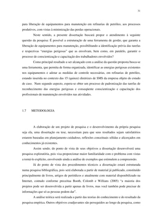 31
para liberação de equipamentos para manutenção em refinarias de petróleo, aos processos
produtivos, com vistas à minimização das perdas operacionais.
Neste sentido, a presente dissertação buscará propor o atendimento à seguinte
questão da pesquisa: É possível a estruturação de uma ferramenta de gestão, que garanta a
liberação de equipamentos para manutenção, possibilitando a identificação prévia das tarefas
e respectivas “energias perigosas” que as envolvam, bem como, em paralelo, garantir o
processo de conscientização e capacitação dos trabalhadores envolvidos?
Como principal resultado a ser alcançado com a análise da questão proposta busca-se
uma ferramenta, que permita de forma organizada, identificar as energias perigosas existentes
nos equipamentos e adotar as medidas de controle necessárias, em refinarias de petróleo,
estando inserida no contexto das 15 (quinze) diretrizes de SMS da empresa objeto do estudo
de caso. Num segundo aspecto, espera-se obter um processo de padronização das tarefas de
reconhecimento das energias perigosas e conseqüente conscientização e capacitação dos
profissionais de manutenção envolvidos nas atividades.
1.7 METODOLOGIA
A elaboração de um projeto de pesquisa e o desenvolvimento da própria pesquisa
seja ela, uma dissertação ou tese, necessitam para que seus resultados sejam satisfatórios
estarem baseadas em planejamento cuidadoso, reflexões conceituais sólidas e alicerçados em
conhecimentos já existentes.
Assim sendo, do ponto de vista de seus objetivos a dissertação desenvolverá uma
pesquisa exploratória, pois visa proporcionar maior familiaridade com o problema com vistas
a torná-lo explícito, envolvendo ainda a análise de exemplos que estimulem a compreensão.
Já do ponto de vista dos procedimentos técnicos a dissertação estará estruturada
numa pesquisa bibliográfica, pois será elaborada a partir de material já publicado, constituído
principalmente de livros, artigos de periódicos e atualmente com material disponibilizado na
Internet, contudo conforme preceitua Booth, Colomb e Willians (2005) “a maioria dos
projetos pode ser desenvolvida a partir apenas de livros, mas você também pode precisar de
informações que só as pessoas podem dar”.
A análise teórica será realizada a partir das teorias do conhecimento e do resultado da
pesquisa empírica. Outros objetivos coadjuvantes são perseguidos ao longo da pesquisa, como
 