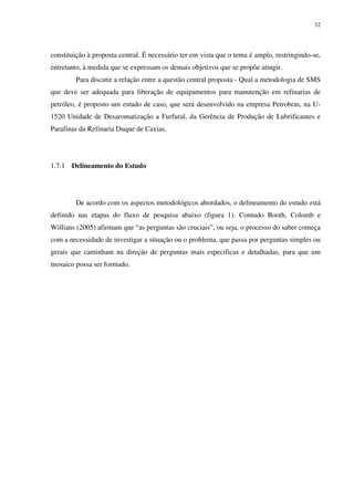 32
constituição à proposta central. É necessário ter em vista que o tema é amplo, restringindo-se,
entretanto, à medida que se expressam os demais objetivos que se propõe atingir.
Para discutir a relação entre a questão central proposta - Qual a metodologia de SMS
que deve ser adequada para liberação de equipamentos para manutenção em refinarias de
petróleo, é proposto um estudo de caso, que será desenvolvido na empresa Petrobras, na U-
1520 Unidade de Desaromatização a Furfural, da Gerência de Produção de Lubrificantes e
Parafinas da Refinaria Duque de Caxias.
1.7.1 Delineamento do Estudo
De acordo com os aspectos metodológicos abordados, o delineamento do estudo está
definido nas etapas do fluxo de pesquisa abaixo (figura 1). Contudo Booth, Colomb e
Willians (2005) afirmam que “as perguntas são cruciais”, ou seja, o processo do saber começa
com a necessidade de investigar a situação ou o problema, que passa por perguntas simples ou
gerais que caminham na direção de perguntas mais especificas e detalhadas, para que um
mosaico possa ser formado.
 