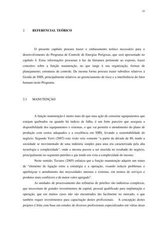 35
2 REFERENCIAL TEÓRICO
O presente capítulo procura trazer o embasamento teórico necessário para o
desenvolvimento do Programa de Controle de Energias Perigosas, que será apresentado no
capítulo 4. Estas informações procuram à luz da literatura pertinente ao exposto, trazer
conceitos sobre a função manutenção, no que tange à sua organização, formas de
planejamento, estruturas de controle. Da mesma forma procura trazer subsídios relativos à
Gestão de SMS, principalmente relativos ao gerenciamento de risco e a interferência do fator
humano neste Programa.
2.1 MANUTENÇÃO
A função manutenção é muito mais do que uma ação de consertar equipamentos que
estejam quebrados ou quando há indicio de falha, é um forte parceiro que assegura a
disponibilidade dos equipamentos e sistemas, o que vai permitir o atendimento do plano de
produção com custos adequados e a excelência em SMS, levando a sustentabilidade do
negócio. Segundo Verri (2007) esta visão veio somente “a partir da década de 80, tendo a
sociedade se movimentado de uma indústria simples para uma era caracterizada pela alta
tecnologia e complexidade”, onde a mesma passou a ser inserida no resultado do negócio,
principalmente no segmento petróleo e gás tendo em vista a complexidade do mesmo.
Neste sentido, Tavares (2005) enfatiza que a função manutenção adquire um status
de “elemento de ligação entre a estratégia e a operação, visando reduzir problemas e
aperfeiçoar o atendimento das necessidades internas e externas, em termos de serviços e
produtos mais confiáveis e de maior valor agregado”.
As unidades de processamento das refinarias de petróleo são indústrias complexas,
que necessitam de grandes investimentos de capital, pessoal qualificado para implantação e
operação, que em muitos casos não são encontrados tão facilmente no mercado, o que
também requer investimentos para capacitação destes profissionais. A concepção destes
projetos é feita com base em estudos de diversos profissionais especializados em várias áreas
 