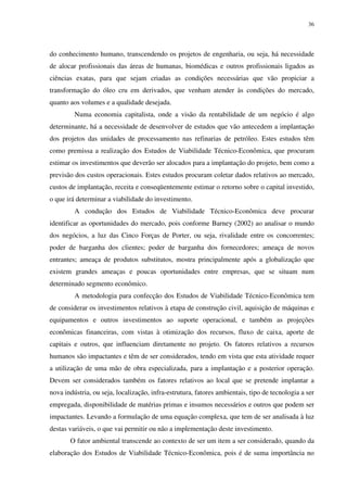 36
do conhecimento humano, transcendendo os projetos de engenharia, ou seja, há necessidade
de alocar profissionais das áreas de humanas, biomédicas e outros profissionais ligados as
ciências exatas, para que sejam criadas as condições necessárias que vão propiciar a
transformação do óleo cru em derivados, que venham atender às condições do mercado,
quanto aos volumes e a qualidade desejada.
Numa economia capitalista, onde a visão da rentabilidade de um negócio é algo
determinante, há a necessidade de desenvolver de estudos que vão antecedem a implantação
dos projetos das unidades de processamento nas refinarias de petróleo. Estes estudos têm
como premissa a realização dos Estudos de Viabilidade Técnico-Econômica, que procuram
estimar os investimentos que deverão ser alocados para a implantação do projeto, bem como a
previsão dos custos operacionais. Estes estudos procuram coletar dados relativos ao mercado,
custos de implantação, receita e conseqüentemente estimar o retorno sobre o capital investido,
o que irá determinar a viabilidade do investimento.
A condução dos Estudos de Viabilidade Técnico-Econômica deve procurar
identificar as oportunidades do mercado, pois conforme Barney (2002) ao analisar o mundo
dos negócios, a luz das Cinco Forças de Porter, ou seja, rivalidade entre os concorrentes;
poder de barganha dos clientes; poder de barganha dos fornecedores; ameaça de novos
entrantes; ameaça de produtos substitutos, mostra principalmente após a globalização que
existem grandes ameaças e poucas oportunidades entre empresas, que se situam num
determinado segmento econômico.
A metodologia para confecção dos Estudos de Viabilidade Técnico-Econômica tem
de considerar os investimentos relativos à etapa de construção civil, aquisição de máquinas e
equipamentos e outros investimentos ao suporte operacional, e também as projeções
econômicas financeiras, com vistas à otimização dos recursos, fluxo de caixa, aporte de
capitais e outros, que influenciam diretamente no projeto. Os fatores relativos a recursos
humanos são impactantes e têm de ser considerados, tendo em vista que esta atividade requer
a utilização de uma mão de obra especializada, para a implantação e a posterior operação.
Devem ser considerados também os fatores relativos ao local que se pretende implantar a
nova indústria, ou seja, localização, infra-estrutura, fatores ambientais, tipo de tecnologia a ser
empregada, disponibilidade de matérias primas e insumos necessários e outros que podem ser
impactantes. Levando a formulação de uma equação complexa, que tem de ser analisada à luz
destas variáveis, o que vai permitir ou não a implementação deste investimento.
O fator ambiental transcende ao contexto de ser um item a ser considerado, quando da
elaboração dos Estudos de Viabilidade Técnico-Econômica, pois é de suma importância no
 