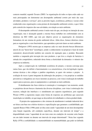 37
contexto mundial, segundo Tavares (2005) “as organizações de todos os tipos estão cada vez
mais preocupadas em demonstrar um desempenho ambiental correto por meio das suas
atividades, produtos e serviços”, pois as pressões legais, econômicas, políticas e sociais estão
conduzindo estas organizações a uma postura de desempenho ambiental correto, o que é feito
pelo controle dos impactos das suas atividades, em relação ao meio ambiente.
O desempenho ambiental correto é muito mais do que, um desejo ou intenção de uma
organização, mas é alcançado quando a mesma busca trabalhar em conformidade com as
diretrizes da ISO 14001, que tem por objetivo prover as organizações de elementos
formadores de um sistema de gestão ambiental eficaz. Além disso, fornece diretrizes claras
para as organizações e seus funcionários, que aprendem a prevenir danos ao meio ambiente.
Pettigreew (1993) mostra que as empresas cada vez mais deverão buscar diferenciais
através do seu “know-how” tecnológico, aonde o conhecimento vai propiciar o fazer de modo
sustentável, desenvolvendo também um conceito de reputação para o produto. Buscando
também a vanguarda pela inovação dos seus produtos, o que leva a criação de barreiras à
entrada dos competidores, reduzindo desta forma a elasticidade da demanda e o número das
empresas na indústria.
Após a comprovação da viabilidade econômica do projeto, o mesmo converge para
outras fases, que vão definir o funcionamento e as características, à luz da legislação vigente,
normas técnicas e dos códigos e padrões engenharia, as quais vão nortear o projeto. A
avaliação de riscos é parte integrante da elaboração dos projetos, e visa propiciar as medidas
preventivas e mitigadoras aos riscos inerentes ao processo, com vistas à realização do trabalho
seguro para as pessoas, para os equipamentos e a proteção ao meio ambiente.
O detalhamento das fases relativas à construção e à montagem é um momento, aonde
os projetistas devem buscar a harmonia das diversas disciplinas, com vistas à otimização dos
recursos, redução das interfaces e o atendimento aos aspectos ergonômicos, pois segundo
Wisner (1994) a ergonomia surgiu como forma de respostas aos problemas que causavam
insatisfação no trabalho, no que tange ao desconforto do trabalhador e a baixa produtividade.
O projeto dos equipamentos e dos sistemas de atendimento à unidade industrial deve
ser feitos com base nos critérios técnicos e especificações que garantam a confiabilidade, que
segundo Branco Filho (1996) pode ser dita como sendo “capacidade de um item desempenhar
uma função requerida, sob condições específicas, durante um intervalo de tempo” e a
disponibilidade como “capacidade de um item estar em condições de executar certa função
em um dado instante ou durante um intervalo de tempo determinado”. Nesta fase segundo
Kelly (1978) a confiabilidade e a mantenabilidade ou manuteabilidade, que pode ser definida
 