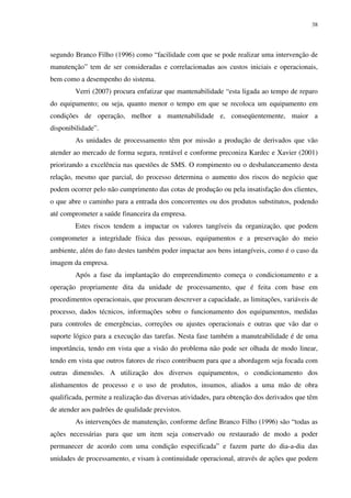 38
segundo Branco Filho (1996) como “facilidade com que se pode realizar uma intervenção de
manutenção” tem de ser consideradas e correlacionadas aos custos iniciais e operacionais,
bem como a desempenho do sistema.
Verri (2007) procura enfatizar que mantenabilidade “esta ligada ao tempo de reparo
do equipamento; ou seja, quanto menor o tempo em que se recoloca um equipamento em
condições de operação, melhor a mantenabilidade e, conseqüentemente, maior a
disponibilidade”.
As unidades de processamento têm por missão a produção de derivados que vão
atender ao mercado de forma segura, rentável e conforme preconiza Kardec e Xavier (2001)
priorizando a excelência nas questões de SMS. O rompimento ou o desbalanceamento desta
relação, mesmo que parcial, do processo determina o aumento dos riscos do negócio que
podem ocorrer pelo não cumprimento das cotas de produção ou pela insatisfação dos clientes,
o que abre o caminho para a entrada dos concorrentes ou dos produtos substitutos, podendo
até comprometer a saúde financeira da empresa.
Estes riscos tendem a impactar os valores tangíveis da organização, que podem
comprometer a integridade física das pessoas, equipamentos e a preservação do meio
ambiente, além do fato destes também poder impactar aos bens intangíveis, como é o caso da
imagem da empresa.
Após a fase da implantação do empreendimento começa o condicionamento e a
operação propriamente dita da unidade de processamento, que é feita com base em
procedimentos operacionais, que procuram descrever a capacidade, as limitações, variáveis de
processo, dados técnicos, informações sobre o funcionamento dos equipamentos, medidas
para controles de emergências, correções ou ajustes operacionais e outras que vão dar o
suporte lógico para a execução das tarefas. Nesta fase também a manuteabilidade é de uma
importância, tendo em vista que a visão do problema não pode ser olhada de modo linear,
tendo em vista que outros fatores de risco contribuem para que a abordagem seja focada com
outras dimensões. A utilização dos diversos equipamentos, o condicionamento dos
alinhamentos de processo e o uso de produtos, insumos, aliados a uma mão de obra
qualificada, permite a realização das diversas atividades, para obtenção dos derivados que têm
de atender aos padrões de qualidade previstos.
As intervenções de manutenção, conforme define Branco Filho (1996) são “todas as
ações necessárias para que um item seja conservado ou restaurado de modo a poder
permanecer de acordo com uma condição especificada” e fazem parte do dia-a-dia das
unidades de processamento, e visam à continuidade operacional, através de ações que podem
 