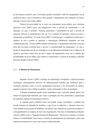39
ser de natureza corretiva, que é executada, quando constatada a falha do equipamento, ou de
modo preventivo, que é sistemática e feita quando o equipamento tem condições de operar,
para que o mesmo não venha a falhar.
Todavia há necessidade de se fazer um contraponto nesta relação, pois conforme
preconiza Verri (2007) existe um antagonismo entre o pessoal de manutenção e o de
operação, ou seja, o primeiro “costuma generalizar o pensamento de que o pessoal de
operação maltrata os equipamentos; por sua vez o homem de operação costuma associar a
manutenção ao problema”. Levando Verri (2007) a enfatizar que “a experiência mostra que a
empresa só tem a ganhar se operação e manutenção trabalharem integradas em uma
verdadeira parceria”. Tavares (2005) também enfatiza que “a manutenção industrial é uma das
áreas que em muito contribui para o sucesso e a produtividade da organização”, ou seja, a
gestão de manutenção tem de ser estratégica e estar plenamente alinhada com os objetivos da
empresa, que busca muito mais do que o reparo do equipamento, mas sim a redução das
possibilidades de novas falhas, que venham a comprometer o sistema de produção, conforme
preconiza Kardec e Xavier (2001).
2.1.1 A História da Manutenção
Segundo Tavares (1999) a história da manutenção acompanha o desenvolvimento
tecnológico, principalmente processo de industrialização mundial que aconteceu após a
revolução industrial, onde os novos equipamentos passaram a ter necessidade de reparos,
quando os mesmos vêm a falhar ou quebrar, vinda a interromper o fluxo da produção.
A função manutenção ganha maior importância após a primeira grande guerra, em
função da organização industrial, que visava à produção em série, permitindo a organização
das primeiras equipes de manutenção corretiva.
A segunda guerra mundial trouxe um grande avanço tecnológico e também um
grande aumento da demanda de produtos, o que levou as indústrias a adotarem uma nova
visão pautada na prevenção de problemas ou defeitos, que impactavam o processo produtivo e
conseqüentemente as margens de lucro das organizações. Essa fase é referendada por Kardec
e Xavier (2001) como a “Segunda Geração da Manutenção”. Nesta fase se iniciam os estudos
relativos à confiabilidade, bem como os sistemas de planejamento de manutenção, como uma
resposta ao aumento dos custos, que estavam sendo praticados.
 