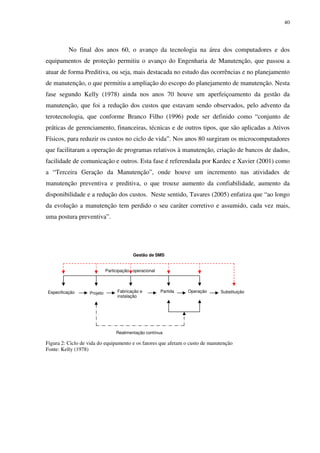 40
No final dos anos 60, o avanço da tecnologia na área dos computadores e dos
equipamentos de proteção permitiu o avanço do Engenharia de Manutenção, que passou a
atuar de forma Preditiva, ou seja, mais destacada no estudo das ocorrências e no planejamento
de manutenção, o que permitiu a ampliação do escopo do planejamento de manutenção. Nesta
fase segundo Kelly (1978) ainda nos anos 70 houve um aperfeiçoamento da gestão da
manutenção, que foi a redução dos custos que estavam sendo observados, pelo advento da
terotecnologia, que conforme Branco Filho (1996) pode ser definido como “conjunto de
práticas de gerenciamento, financeiras, técnicas e de outros tipos, que são aplicadas a Ativos
Físicos, para reduzir os custos no ciclo de vida”. Nos anos 80 surgiram os microcomputadores
que facilitaram a operação de programas relativos à manutenção, criação de bancos de dados,
facilidade de comunicação e outros. Esta fase é referendada por Kardec e Xavier (2001) como
a “Terceira Geração da Manutenção”, onde houve um incremento nas atividades de
manutenção preventiva e preditiva, o que trouxe aumento da confiabilidade, aumento da
disponibilidade e a redução dos custos. Neste sentido, Tavares (2005) enfatiza que “ao longo
da evolução a manutenção tem perdido o seu caráter corretivo e assumido, cada vez mais,
uma postura preventiva”.
Figura 2: Ciclo de vida do equipamento e os fatores que afetam o custo de manutenção
Fonte: Kelly (1978)
Especificação Projeto Fabricação e
instalação
SubstituiçãoOperaçãoPartida
Participação operacional
Gestão de SMS
Realimentação contínua
 