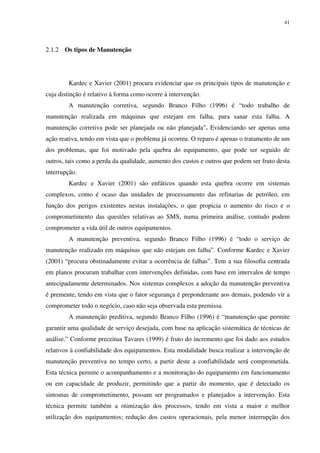 41
2.1.2 Os tipos de Manutenção
Kardec e Xavier (2001) procura evidenciar que os principais tipos de manutenção e
cuja distinção é relativo à forma como ocorre à intervenção.
A manutenção corretiva, segundo Branco Filho (1996) é “todo trabalho de
manutenção realizada em máquinas que estejam em falha, para sanar esta falha. A
manutenção corretiva pode ser planejada ou não planejada”. Evidenciando ser apenas uma
ação reativa, tendo em vista que o problema já ocorreu. O reparo é apenas o tratamento de um
dos problemas, que foi motivado pela quebra do equipamento, que pode ser seguido de
outros, tais como a perda da qualidade, aumento dos custos e outros que podem ser fruto desta
interrupção.
Kardec e Xavier (2001) são enfáticos quando esta quebra ocorre em sistemas
complexos, como é ocaso das unidades de processamento das refinarias de petróleo, em
função dos perigos existentes nestas instalações, o que propicia o aumento do risco e o
comprometimento das questões relativas ao SMS, numa primeira análise, contudo podem
comprometer a vida útil de outros equipamentos.
A manutenção preventiva, segundo Branco Filho (1996) é “todo o serviço de
manutenção realizado em máquinas que não estejam em falha”. Conforme Kardec e Xavier
(2001) “procura obstinadamente evitar a ocorrência de falhas”. Tem a sua filosofia centrada
em planos procuram trabalhar com intervenções definidas, com base em intervalos de tempo
antecipadamente determinados. Nos sistemas complexos a adoção da manutenção preventiva
é premente, tendo em vista que o fator segurança é preponderante aos demais, podendo vir a
comprometer todo o negócio, caso não seja observada esta premissa.
A manutenção preditiva, segundo Branco Filho (1996) é “manutenção que permite
garantir uma qualidade de serviço desejada, com base na aplicação sistemática de técnicas de
análise.” Conforme preceitua Tavares (1999) é fruto do incremento que foi dado aos estudos
relativos à confiabilidade dos equipamentos. Esta modalidade busca realizar a intervenção de
manutenção preventiva no tempo certo, a partir deste a confiabilidade será comprometida.
Esta técnica permite o acompanhamento e a monitoração do equipamento em funcionamento
ou em capacidade de produzir, permitindo que a partir do momento, que é detectado os
sintomas de comprometimento, possam ser programados e planejados a intervenção. Esta
técnica permite também a otimização dos processos, tendo em vista a maior e melhor
utilização dos equipamentos; redução dos custos operacionais, pela menor interrupção dos
 