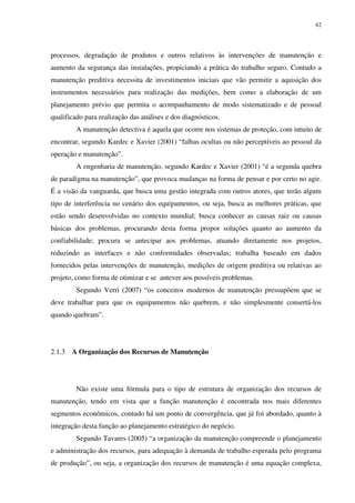 42
processos, degradação de produtos e outros relativos às intervenções de manutenção e
aumento da segurança das instalações, propiciando a prática do trabalho seguro. Contudo a
manutenção preditiva necessita de investimentos iniciais que vão permitir a aquisição dos
instrumentos necessários para realização das medições, bem como a elaboração de um
planejamento prévio que permita o acompanhamento de modo sistematizado e de pessoal
qualificado para realização das análises e dos diagnósticos.
A manutenção detectiva é aquela que ocorre nos sistemas de proteção, com intuito de
encontrar, segundo Kardec e Xavier (2001) “falhas ocultas ou não perceptíveis ao pessoal da
operação e manutenção”.
A engenharia de manutenção, segundo Kardec e Xavier (2001) “é a segunda quebra
de paradigma na manutenção”, que provoca mudanças na forma de pensar e por certo no agir.
É a visão da vanguarda, que busca uma gestão integrada com outros atores, que terão algum
tipo de interferência no cenário dos equipamentos, ou seja, busca as melhores práticas, que
estão sendo desenvolvidas no contexto mundial; busca conhecer as causas raiz ou causas
básicas dos problemas, procurando desta forma propor soluções quanto ao aumento da
confiabilidade; procura se antecipar aos problemas, atuando diretamente nos projetos,
reduzindo as interfaces e não conformidades observadas; trabalha baseado em dados
fornecidos pelas intervenções de manutenção, medições de origem preditiva ou relativas ao
projeto, como forma de otimizar e se antever aos possíveis problemas.
Segundo Verri (2007) “os conceitos modernos de manutenção pressupõem que se
deve trabalhar para que os equipamentos não quebrem, e não simplesmente consertá-los
quando quebram”.
2.1.3 A Organização dos Recursos de Manutenção
Não existe uma fórmula para o tipo de estrutura de organização dos recursos de
manutenção, tendo em vista que a função manutenção é encontrada nos mais diferentes
segmentos econômicos, contudo há um ponto de convergência, que já foi abordado, quanto à
integração desta função ao planejamento estratégico do negócio.
Segundo Tavares (2005) “a organização da manutenção compreende o planejamento
e administração dos recursos, para adequação à demanda de trabalho esperada pelo programa
de produção”, ou seja, a organização dos recursos de manutenção é uma equação complexa,
 