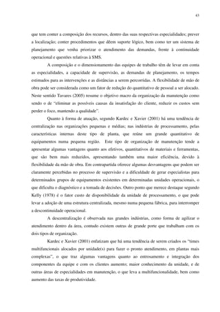 43
que tem conter a composição dos recursos, dentro das suas respectivas especialidades; prever
a localização; conter procedimentos que dêem suporte lógico, bem como ter um sistema de
planejamento que venha priorizar o atendimento das demandas, frente à continuidade
operacional e questões relativas à SMS.
A composição e o dimensionamento das equipes de trabalho têm de levar em conta
as especialidades, a capacidade de supervisão, as demandas de planejamento, os tempos
estimados para as intervenções e as distâncias a serem percorridas. A flexibilidade de mão de
obra pode ser considerada como um fator de redução do quantitativo de pessoal a ser alocado.
Neste sentido Tavares (2005) resume o objetivo macro da organização da manutenção como
sendo o de “eliminar as possíveis causas da insatisfação do cliente, reduzir os custos sem
perder o foco, mantendo a qualidade”.
Quanto à forma de atuação, segundo Kardec e Xavier (2001) há uma tendência de
centralização nas organizações pequenas e médias; nas indústrias de processamento, pelas
características internas deste tipo de planta, que reúne um grande quantitativo de
equipamentos numa pequena região. Este tipo de organização de manutenção tende a
apresentar algumas vantagens quanto aos efetivos, quantitativos de materiais e ferramentas,
que são bem mais reduzidos, apresentando também uma maior eficiência, devido à
flexibilidade da mão de obra. Em contrapartida oferece algumas desvantagens que podem ser
claramente percebidas no processo de supervisão e a dificuldade de gerar especialistas para
determinados grupos de equipamentos existentes em determinadas unidades operacionais, o
que dificulta o diagnóstico e a tomada de decisões. Outro ponto que merece destaque segundo
Kelly (1978) é o fator custo de disponibilidade da unidade de processamento, o que pode
levar a adoção de uma estrutura centralizada, mesmo numa pequena fábrica, para interromper
a descontinuidade operacional.
A descentralização é observada nas grandes indústrias, como forma de agilizar o
atendimento dentro da área, contudo existem outras de grande porte que trabalham com os
dois tipos de organização.
Kardec e Xavier (2001) enfatizam que há uma tendência de serem criados os “times
multifuncionais alocados por unidade(s) para fazer o pronto atendimento, em plantas mais
complexas”, o que traz algumas vantagens quanto ao entrosamento e integração dos
componentes da equipe e com os clientes aumento; maior conhecimento da unidade, e de
outras áreas de especialidades em manutenção, o que leva a multifuncionalidade, bem como
aumento das taxas de produtividade.
 