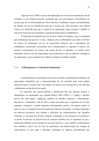 44
Segundo Arese (1999) o sucesso da implantação dos sistemas de manutenção, tem de
considerar as que relações humanas, mostrando que este está baseado essencialmente em
pessoas, que são as molas propulsoras. Nesse processo a confiança; respeito e principalmente
do diálogo, tem de ser estabelecido, para que o mesmo não sofra distorções, que venham
torná-lo um empecilho para que os objetivos da organização sejam atingidos e também se
tornar um mecanismo de insatisfação e gerador de tensões para os trabalhadores.
É importante não permitir que este processo venha a se estagnar, o que é conseguido
pela participação das pessoas, ou seja, o diálogo com os trabalhadores que estão envolvidos
no sistema de manutenção tem de ser incentivado, inclusive com a participação dos
trabalhadores terceirizados, procurando ouvir constantemente as sugestões e críticas, isto
permite a transparência do sistema; que arestas possam ser aparadas e as tarefas sejam
otimizadas, além do fato de comprometer estes profissionais como os objetivos estratégicos
da organização e com os padrões de excelência existentes no âmbito mundial.
2.1.4 O Planejamento e o Controle da Manutenção
O planejamento de manutenção tem de estar atrelado ao planejamento estratégico da
organização, entendendo que o desenvolvimento da sua atividade pode trazer ganhos
substanciais para o sistema, bem como perdas, em muitos casos irrecuperáveis, caso não haja
o alinhamento correto deste com aquele.
Os segmentos que operacionalizam a manutenção têm que procurar realizar, o
planejamento de manutenção, que segundo Branco Filho (1996) é a “análise e decisões
prévias das intervenções, seqüências, métodos de trabalho, materiais e sobressalentes,
dispositivos e ferramentas, mão de obra e tempo necessário para a reparação de um item,
maquina e instalação”, contudo mantendo relacionamento estreito, com aqueles aonde vai
atuar, no caso, as unidades de processamento das refinarias de petróleo. A atuação integrada é
um processo preventivo, pois permite a realização dos monitoramentos, das inspeções
contínuas, e a execução dos serviços conforme o planejado, o que minimiza as ocorrências e
as perdas. O processo de parceria tem de acontecer também com os segmentos de que a
manutenção depende ou traz entradas no seu macro processo, o que viabiliza a realização dos
seus trabalhos, como é caso do setor de suprimento, cuja administração dos estoques de
sobressalentes, no que tange a reposição, facilidades de logística, procedimentos que
 