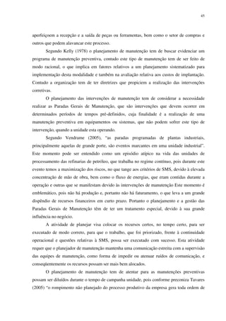 45
aperfeiçoem a recepção e a saída de peças ou ferramentas, bem como o setor de compras e
outros que podem alavancar este processo.
Segundo Kelly (1978) o planejamento de manutenção tem de buscar evidenciar um
programa de manutenção preventiva, contudo este tipo de manutenção tem de ser feito de
modo racional, o que implica em fatores relativos a um planejamento sistematizado para
implementação desta modalidade e também na avaliação relativa aos custos de implantação.
Contudo a organização tem de ter diretrizes que propiciem a realização das intervenções
corretivas.
O planejamento das intervenções de manutenção tem de considerar a necessidade
realizar as Paradas Gerais de Manutenção, que são intervenções que devem ocorrer em
determinados períodos de tempos pré-definidos, cuja finalidade é a realização de uma
manutenção preventiva em equipamentos ou sistemas, que não podem sofrer este tipo de
intervenção, quando a unidade esta operando.
Segundo Vendrame (2005), “as paradas programadas de plantas industriais,
principalmente aquelas de grande porte, são eventos marcantes em uma unidade industrial”.
Este momento pode ser entendido como um episódio atípico na vida das unidades de
processamento das refinarias de petróleo, que trabalha no regime contínuo, pois durante este
evento temos a maximização dos riscos, no que tange aos critérios de SMS, devido à elevada
concentração de mão de obra, bem como o fluxo de energias, que eram contidas durante a
operação e outras que se manifestam devido às intervenções de manutenção Este momento é
emblemático, pois não há produção e, portanto não há faturamento, o que leva a um grande
dispêndio de recursos financeiros em curto prazo. Portanto o planejamento e a gestão das
Paradas Gerais de Manutenção têm de ter um tratamento especial, devido à sua grande
influência no negócio.
A atividade de planejar visa colocar os recursos certos, no tempo certo, para ser
executado de modo correto, para que o trabalho, que foi priorizado, frente à continuidade
operacional e questões relativas à SMS, possa ser executado com sucesso. Esta atividade
requer que o planejador de manutenção mantenha uma comunicação estreita com a supervisão
das equipes de manutenção, como forma de impedir ou atenuar ruídos de comunicação, e
conseqüentemente os recursos possam ser mais bem alocados.
O planejamento de manutenção tem de atentar para as manutenções preventivas
possam ser diluídos durante o tempo de campanha unidade, pois conforme preconiza Tavares
(2005) “o rompimento não planejado do processo produtivo da empresa gera toda ordem de
 