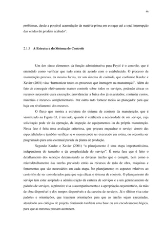46
problemas, desde a possível acumulação de matéria-prima em estoque até a total interrupção
das vendas do produto acabado”.
2.1.5 A Estrutura do Sistema de Controle
Um dos cinco elementos da função administrativa para Fayol é o controle, que é
entendido como verificar que tudo corra de acordo com o estabelecido. O processo de
manutenção procura, da mesma forma, ter um sistema de controle, que conforme Kardec e
Xavier (2001) visa “harmonizar todos os processos que interagem na manutenção”. Além do
fato de conseguir efetivamente manter controle sobre todos os serviços, podendo alocar os
recursos necessário para execução; providenciar a baixa dos já executados; controlar custos,
materiais e recursos complementares. Por outro lado fornece meios ao planejador para que
haja um nivelamento dos recursos.
O fluxo que mostra a estrutura do sistema de controle da manutenção, que é
visualizado na Figura 03, é iniciado, quando é verificada a necessidade de um serviço, cuja
solicitação pode vir da operação, da inspeção de equipamentos ou da própria manutenção.
Nesta fase é feita uma avaliação criteriosa, que procura enquadrar o serviço dentro das
especialidades e também verificar se o mesmo pode ser executado em rotina, ou necessita ser
programado para uma eventual parada da planta de produção.
Segundo Kardec e Xavier (2001) “o planejamento é uma etapa importantíssima,
independente do tamanho e da complexidade do serviço”. É nesta fase que é feito o
detalhamento dos serviços determinando as diversas tarefas que o compõe, bem como o
microdetalhamento das tarefas prevendo então os recursos de mão de obra, máquinas e
ferramentas que são necessários em cada etapa. No planejamento os aspectos relativos ao
custo têm de ser considerados para que seja eficaz o sistema de controle. O planejamento do
serviço tem estar acoplado a administração da carteira de serviços e a um gerenciamento de
padrões de serviços, o primeiro visa o acompanhamento e a apropriação orçamentário, da mão
de obra disponível e dos tempos disponíveis e da carteira de serviços. Já o último visa criar
padrões e orientações, que trazerem orientações para que as tarefas sejam executadas,
atendendo aos códigos de projeto, formando também uma base ou um encadeamento lógico,
para que as mesmas possam acontecer.
 