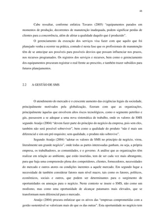 48
Cabe ressaltar, conforme enfatiza Tavares (2005) “equipamentos parados em
momentos de produção, decorrentes de manutenção inadequada, podem significar perdas de
clientes para a concorrência, além de afetar a qualidade daquilo que é produzido”.
O gerenciamento da execução dos serviços visa fazer com que aquilo que foi
planejado venha a ocorrer na prática, contudo é nesta fase que os profissionais de manutenção
têm de se antecipar aos possíveis para possíveis desvios que possam influenciar nos prazos,
nos recursos programados. Os registros dos serviços e recursos, bem como o gerenciamento
dos equipamentos procuram registrar o real frente ao prescrito, e também trazer subsídios para
futuros planejamentos.
2.2 A GESTÃO DE SMS
O atendimento do mercado e o crescente aumento das exigências legais da sociedade,
principalmente motivados pela globalização, fizeram com que as organizações,
principalmente àquelas que envolvem altos riscos tecnológicos, como o segmento petróleo e
gás, passassem a se adequar a uma nova sistemática de trabalho, onde os valores de SMS
segundo Araújo (2004) “devem fazer parte do princípio do negócio da empresa, pois sem eles,
também não será possível sobreviver”, bem como a qualidade do produto “não é mais um
diferencial e sim um pré-requisito; sem qualidade, o produto não sobrevive”.
Segundo Araújo (2004) “adotar os valores de SMS no princípio de negócio, virou,
literalmente um grande negócio”, onde todas as partes interessadas ganham, ou seja, a própria
empresa, os trabalhadores, as comunidades, e o governo. A análise que as organizações têm
realizar em relação ao ambiente, que estão inseridas, tem de ser cada vez mais abrangente,
para que haja uma compreensão plena dos competidores, clientes, fornecedores, necessidades
do mercado e outros atores ou condições inerentes a aquele mercado. Em segundo lugar a
necessidade de também considerar fatores num nível macro, tais como os fatores, políticos,
econômicos, sociais e outros, que podem ser determinantes para o surgimento de
oportunidades ou ameaças para o negócio. Neste contesto se insere o SMS, não como um
modismo, mas como uma oportunidade de alcançar patamares mais elevados, que se
transformam num diferencial para o mercado.
Araújo (2004) procura enfatizar que os ativos das “empresas comprometidas com a
gestão sustentável se valorizam mais do que os das outras”. Esta oportunidade no negócio tem
 