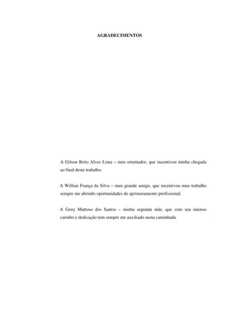 AGRADECIMENTOS
A Gilson Brito Alves Lima – meu orientador, que incentivou minha chegada
ao final deste trabalho.
A Willian França da Silva – meu grande amigo, que incentivou meu trabalho
sempre me abrindo oportunidades de aprimoramento profissional.
A Geny Mattoso dos Santos – minha segunda mãe, que com seu imenso
carinho e dedicação tem sempre me auxiliado nesta caminhada.
 