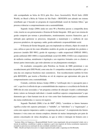 49
sido acompanhada na bolsa do EUA pela Dow Jones Sustainability World Index (DJSI
World), no Brasil a Bolsa de Valores de São Paulo – BOVESPA tem adotado um sistema
semelhante que é baseado no programa de responsabilidade social do Instituto Ethos,7
que
procura evidenciar o comprometimento com a sustentabilidade.
Segundo Araújo (2004) ainda nos anos 90 a Petrobras passou a compartilha desta
visão, inseriu no seu gerenciamento o Sistema de Gestão Integrada - SGI, que é um sistema de
gestão composto por normas e procedimentos, monitoramento, recursos financeiros, que é
utilizado para aprimorar os processos, integrando a manutenção e a melhoria de seus
processos produtivos, de segurança, saúde, gestão ambiental e responsabilidade social.
O Sistema de Gestão Integrada, que esta implantado na refinaria, objeto do estudo de
caso, utiliza-se para tal dos mais difundidos modelos de gestão em qualidade dos produtos e
processos (modelo ISO 9001), gestão de segurança e saúde ocupacional (OHSAS 18001),
gestão ambiental (ISO 14001) e responsabilidade social (SA 8000). O SGI é um compromisso
de melhoria contínua, atendimento à legislação e aos requisitos formados com os clientes e
demais partes interessadas, que estão aderentes ao seu planejamento estratégico.
Os resultados conseguidos pela Petrobras na Gestão de SMS permitiram o seu
reconhecimento pelo DJSI World, como uma das 11 companhias mundiais de petróleo e gás e
uma das seis empresas brasileiras mais sustentáveis. Este reconhecimento também foi feito
pela BOVESPA, que inseriu a Petrobras no rol de empresas que apresentam alto grau de
comprometimento com a sustentabilidade.
Contudo, conforme destaca Araújo (2004) a “certificação não é o passaporte para o
céu”, o que leva à reflexão de que a sustentabilidade das empresas e a excelência da Gestão de
SMS têm de estar associadas a “um programa contínuo de educação visando a sedimentação
destes valores na formação individual e visando modificar aspectos comportamentais”,o que
demonstra que o fator humano tem de ser visto como fator fundamental para o atendimento
das metas estabelecidas e o sucesso do negócio.
Segundo Theobald (2006) à luz do HSE8
(2002), “considerar os fatores humanos
significa avaliar três aspectos principais: o “trabalho”, os “indivíduos” e a “organização”, e
como estes aspectos impactam a saúde e a segurança das pessoas”. A compreensão dos fatores
humanos é vista como um sistema complexo, detentor de muitas interpretações por parte de
autores conceituados de várias disciplinas, no que se refere à interação do homem com o
7
Instituto Ethos de Empresas e Responsabilidade Social é uma organização não-governamental criada com a
missão de mobilizar, sensibilizar e ajudar as empresas a gerir seus negócios de forma socialmente responsável,
tornando-as parceiras na construção de uma sociedade sustentável e justa.
8
HSE - Health and Safety Executive é o órgão responsável pela saúde e segurança na Grã-Bretanha
 