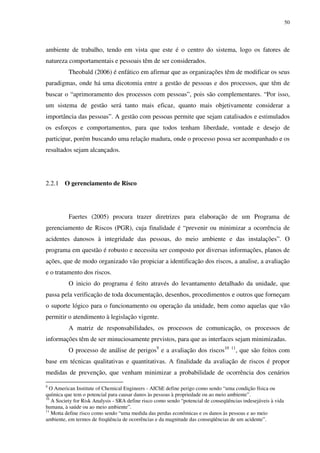50
ambiente de trabalho, tendo em vista que este é o centro do sistema, logo os fatores de
natureza comportamentais e pessoais têm de ser considerados.
Theobald (2006) é enfático em afirmar que as organizações têm de modificar os seus
paradigmas, onde há uma dicotomia entre a gestão de pessoas e dos processos, que têm de
buscar o “aprimoramento dos processos com pessoas”, pois são complementares. “Por isso,
um sistema de gestão será tanto mais eficaz, quanto mais objetivamente considerar a
importância das pessoas”. A gestão com pessoas permite que sejam catalisados e estimulados
os esforços e comportamentos, para que todos tenham liberdade, vontade e desejo de
participar, porém buscando uma relação madura, onde o processo possa ser acompanhado e os
resultados sejam alcançados.
2.2.1 O gerenciamento de Risco
Faertes (2005) procura trazer diretrizes para elaboração de um Programa de
gerenciamento de Riscos (PGR), cuja finalidade é “prevenir ou minimizar a ocorrência de
acidentes danosos à integridade das pessoas, do meio ambiente e das instalações”. O
programa em questão é robusto e necessita ser composto por diversas informações, planos de
ações, que de modo organizado vão propiciar a identificação dos riscos, a analise, a avaliação
e o tratamento dos riscos.
O inicio do programa é feito através do levantamento detalhado da unidade, que
passa pela verificação de toda documentação, desenhos, procedimentos e outros que forneçam
o suporte lógico para o funcionamento ou operação da unidade, bem como aquelas que vão
permitir o atendimento à legislação vigente.
A matriz de responsabilidades, os processos de comunicação, os processos de
informações têm de ser minuciosamente previstos, para que as interfaces sejam minimizadas.
O processo de análise de perigos9
e a avaliação dos riscos10 11
, que são feitos com
base em técnicas qualitativas e quantitativas. A finalidade da avaliação de riscos é propor
medidas de prevenção, que venham minimizar a probabilidade de ocorrência dos cenários
9
O American Institute of Chemical Engineers - AIChE define perigo como sendo “uma condição física ou
química que tem o potencial para causar danos às pessoas à propriedade ou ao meio ambiente”.
10
A Society for Risk Analysis - SRA define risco como sendo “potencial de conseqüências indesejáveis à vida
humana, à saúde ou ao meio ambiente”.
11
Motta define risco como sendo “uma medida das perdas econômicas e os danos às pessoas e ao meio
ambiente, em termos de freqüência de ocorrências e da magnitude das conseqüências de um acidente”.
 