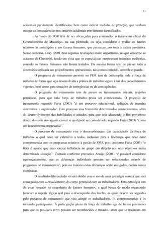51
acidentais previamente identificados, bem como indicar medidas de proteção, que venham
mitigar as conseqüências nos cenários acidentais previamente identificados.
As bases do PGR têm de ser alicerçadas para contemplar o tratamento eficaz do
Gerenciamento de Mudanças, na sua plenitude, ou seja, considerar e avaliar os fatores
relativos às instalações e aos fatores humanos, que permeiam por toda a cadeia produtiva.
Nesse contexto, Llory (2001) traz algumas revelações muito importantes, no que concerne ao
acidente de Chernobil, tendo em vista que os especialistas propuseram inúmeras melhorias,
contudo os fatores humanos não foram tratados. Da mesma forma tem de prever toda a
sistemática aplicada aos procedimentos operacionais, tais como conteúdo, controle e guarda.
O programa de treinamento previsto no PGR tem de contemplar toda a força de
trabalho de forma que seja desenvolvida a prática do trabalho seguro à luz dos procedimentos
vigentes, bem como para situações de emergências ou de contingências.
O programa de treinamento tem de prever os treinamentos iniciais, revisões
periódicas, para que toda força de trabalho possa ser condicionada. O processo de
treinamento, segundo Faria (2003) “é um processo educacional, aplicado de maneira
sistemática e organizado”. Este processo visa transmitir determinados conhecimentos, além
do desenvolvimento das habilidades e atitudes, para que seja alcançado o fim proveitoso
dentro do contexto organizacional, o qual pode ser considerado, segundo Faria (2003) “como
um investimento empresarial”.
O processo de treinamento visa o desenvolvimento das capacidades da força de
trabalho, o qual deve ser extensivo a todos, inclusive para a liderança, que deve estar
comprometida com os programas relativos à gestão de SMS, pois conforme Faria (2003) “o
líder é aquele que mais exerce influência no grupo em direção aos seus objetivos numa
determinada situação”. Contudo conforme preconiza Araújo (2004) “é possível considerar
equivocadamente, que as diferenças individuais possam ser solucionadas através de
programas de treinamentos”, pois no máximo estas diferenças serão mitigadas, porém nunca
eliminadas.
O resultado diferenciado só será obtido com o uso de uma estratégia correta que será
conseguida com o envolvimento do corpo gerencial com os trabalhadores. Esta estratégia tem
de estar baseado na engenharia de fatores humanos, a qual busca de modo organizado
fornecer o suporte lógico real para o desempenho das tarefas, as quais devem ser seguidas
pelo processo de treinamento que visa atingir os trabalhadores, os comprometendo e os
tornando participantes. A participação plena da força de trabalho age de forma preventiva
para que os possíveis erros possam ser reconhecidos e tratados, antes que se traduzam em
 