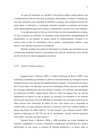 54
As Listas de Verificação ou “checklist” é uma técnica simples, porém poderosa, que
é estabelecida por meio de uma série de perguntas direcionadas ao sistema ou unidade que
esta sendo analisado, com a finalidade de identificar os perigos. Estas perguntas permitem de
modo rápido a verificação e a constatação anomalias existentes ou potenciais que possam
causar algum problema operacional ou danos a equipamentos, a pessoas ou ao meio ambiente.
A sua aplicação pode ser feita nas diversas fases da vida do equipamento ou sistema,
ou seja, no projeto, na construção, na montagem, rotinas operacionais, acompanhamento de
procedimentos ou em situações de parada, partida ou condicionamento, averiguar se os
mesmos estão ou não em concordância com as normas e procedimentos padrões, o que
permite a sua utilização em processos de auditorias.
Identifica também necessidade de informações ou situações que necessitam de uma
avaliação mais detalhada. E pode ser vista também como meio de comunicação ou de controle
nas diversas fases da vida do equipamento ou sistema.
2.2.2.2 Análise Preliminar de Riscos
Segundo Souza e Muratore (2004) “a Análise Preliminar de Riscos (APR) é uma
metodologia estruturada para identificar a priori os riscos decorrentes da instalação de novas
unidades/sistemas ou da operação de unidades/sistemas existentes”. É uma técnica de relativa
fácil, no que tange a sua aplicação e possui uma metodologia robusta, que deve ser aplicada
por um grupo multifuncional, que possa atender a situação a ser analisada, cuja participação
do profissional de SMS é imprescindível. Pode ser usada em algumas fases da vida do
equipamento ou sistema, ou seja, no projeto, na construção, na montagem ou em situações
fora da rotina operacional. O uso da APR pode ser entendido como uma técnica precursora de
outras técnicas mais sofisticadas de análise de risco. Esta técnica tem a capacidade de
verificar todos os eventos perigosos referentes ao hardware, bem como verificar também os
perigos decorrentes das falhas relativas “ao fator humano”, que conforme Lorenzo (2001)
quando na elaboração do API 770, tem de ser consideradas, contudo conforme preconiza
Llory (2001), “mas não como algo negativo”.
Segundo Souza e Muratore (2004) o APR possibilita um exame detalhado da
instalação, equipamento ou sistema, evidenciado a manifestação descontrolada dos “perigos
identificados, as suas causas, os métodos de detecção disponíveis e os efeitos sobre os
 