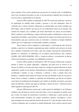 58
ritmo mecânico. Essas teorias propiciavam um processo de exclusão onde os trabalhadores
eram vistos em apenas dois grupos, ou seja, os dos que pensam e daqueles que executam sem
levar em conta a complexidade do ser humano.
Lorenzo (2001) quando na elaboração do API 770, mostra que ainda que o processo
de organização do trabalho tenha evoluído e passasse a ser mais abrangente, onde foi
verificado que os fatores humanos influenciam na produtividade, que foram estudados por
Elton Mayo. Além de Maslow que buscou ter um conhecimento maior do ser humano, não
somente das relações com o trabalho, que foram relacionados em classes de necessidades.
Outros estudiosos como Herzberg e Argyris trouxeram grandes contribuições no processo da
organização do trabalho, o que facilitou a compreensão da relação e dos fatores que devem ser
desencadeados, para que o processo possa ser motivador e construtor na relação trabalhista
madura, que visa à organização, a lucratividade e também a satisfação.
Neste contexto, torna-se imperativo a participação e a valorização de toda a força de
trabalho, a qual deve ser treinada e capacitada para poder contribuir neste processo, de modo
ativo, vigilante e responsável com o todo, o que vem a mitigar a presença de comportamentos
pautados no eufemismo, na indiferença ou em práticas preconceituosas, pois conforme
(LLORY, 2001 APUD DEJOURS, 1993) a “criação de defesas e, em particular, de defesas
coletivas que permitem ao operador, aos trabalhadores resistirem”.
Lorenzo (2001) quando na elaboração do API 770, procura enfatizar que a natureza
humana é criativa, de grande capacidade e adaptação, que pode levar ao sucesso ou ao
fracasso. É enfático ao mostrar que fatores tangíveis e intangíveis podem influenciar de modo
significativo, quanto ao erro humano. Mostrando que as relações entre os sistemas podem ser
reconhecidas e tratadas, ou seja, o hardware, o software, o meio, a relação entre seres
humanos e a própria relação interna do homem em toda sua plenitude, tendo em vista que os
fatores físicos e mentais, e também os espirituais são fundamentais, que têm de ser tratados
como fatores de modelagem de desempenho, que “podem ser divididos em internos, que agem
dentro do indivíduo, externos, que agem no indivíduo, e fatores de stress”, conforme Lorenzo
(2001) quando na elaboração do API 770.
Alevato (2004) procura mostrar que à saúde mental do trabalhador é um fenômeno
complexo, que não pode ser visto por uma ótica linear, e tem se expandido no modelo social
que vivemos em função da característica consumista e voltada para o prazer privado, que
sofre transformações constantes nos campos econômicos, políticos, tecnológicos e social,
cujos paradigmas de um passado bem próximo deixam de ter o valor desejado, tendo em vista
a imensa competição, que se acentuou no mundo globalizado. Neste contexto, procura trazer
 