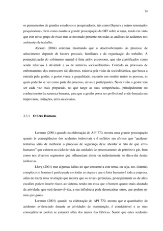 59
os pensamentos de grandes estudiosos e pesquisadores, tais como Dejours e outros renomados
pesquisadores, bem como mostra a grande preocupação da OIT sobre o tema, tendo em vista
que este novo grupo de risco tem se mostrado presente em todas as análises de acidentes nos
ambientes de trabalho.
Alevato (2004) continua mostrando que o desenvolvimento do processo de
adoecimento depende de fatores pessoais, familiares e da organização do trabalho. A
potencialização do sofrimento mental é feita pelos estressores, que são classificados como
sendo relativos à atividade e os de natureza socioambientais. Contudo os processos de
enfrentamento dos estressores são diversos, todavia pela visão da sociodinâmica, que busca a
entrada pela gestão, o gestor vence a grupalidade, trazendo um sentido maior as pessoas, as
quais poderão se ver como parte do processo, ativas e participantes. Nesta visão o gestor tem
ser cada vez mais preparado, no que tange as suas competências, principalmente no
conhecimento da natureza humana, para que a gestão possa ser profissional e não baseada em
improvisos, imitações, erros ou ensaios.
2.3.1 O Erro Humano
Lorenzo (2001) quando na elaboração do API 770, mostra uma grande preocupação
quanto às conseqüências dos acidentes industriais e é enfático em afirmar que “qualquer
tentativa séria de melhorar o processo de segurança deve abordar o fato de que erros
humanos” que existem no ciclo de vida das unidades de processamento de petróleo e gás, bem
como nos diversos segmentos que influenciam direta ou indiretamente no dia-a-dia destas
indústrias.
Llory (2001) traz algumas idéias no que concerne a este tema, ou seja, nos sistemas
complexos o homem é participante em todas as etapas e que o fator humano é toda a empresa,
além de trazer uma revelação que mostra que os níveis gerenciais, principalmente os de altos
escalões podem inserir riscos ao sistema, tendo em vista que o homem quanto mais afastado
da atividade, que será desenvolvida, a sua influência pode desencadear erros, que podem ser
mais perigosas.
Lorenzo (2001) quando na elaboração do API 770, mostra que o quantitativo de
acidentes evidenciado durante as atividades de manutenção, é considerável e as suas
conseqüências podem se estender além dos muros das fábricas. Sendo que estes acidentes
 
