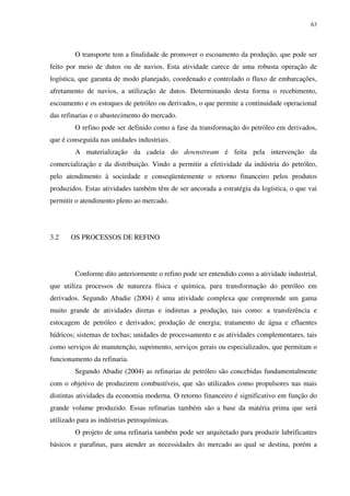 63
O transporte tem a finalidade de promover o escoamento da produção, que pode ser
feito por meio de dutos ou de navios. Esta atividade carece de uma robusta operação de
logística, que garanta de modo planejado, coordenado e controlado o fluxo de embarcações,
afretamento de navios, a utilização de dutos. Determinando desta forma o recebimento,
escoamento e os estoques de petróleo ou derivados, o que permite a continuidade operacional
das refinarias e o abastecimento do mercado.
O refino pode ser definido como a fase da transformação do petróleo em derivados,
que é conseguida nas unidades industriais.
A materialização da cadeia do downstream é feita pela intervenção da
comercialização e da distribuição. Vindo a permitir a efetividade da indústria do petróleo,
pelo atendimento à sociedade e conseqüentemente o retorno financeiro pelos produtos
produzidos. Estas atividades também têm de ser ancorada a estratégia da logística, o que vai
permitir o atendimento pleno ao mercado.
3.2 OS PROCESSOS DE REFINO
Conforme dito anteriormente o refino pode ser entendido como a atividade industrial,
que utiliza processos de natureza física e química, para transformação do petróleo em
derivados. Segundo Abadie (2004) é uma atividade complexa que compreende um gama
muito grande de atividades diretas e indiretas a produção, tais como: a transferência e
estocagem de petróleo e derivados; produção de energia; tratamento de água e efluentes
hídricos; sistemas de tochas; unidades de processamento e as atividades complementares, tais
como serviços de manutenção, suprimento, serviços gerais ou especializados, que permitam o
funcionamento da refinaria.
Segundo Abadie (2004) as refinarias de petróleo são concebidas fundamentalmente
com o objetivo de produzirem combustíveis, que são utilizados como propulsores nas mais
distintas atividades da economia moderna. O retorno financeiro é significativo em função do
grande volume produzido. Essas refinarias também são a base da matéria prima que será
utilizado para as indústrias petroquímicas.
O projeto de uma refinaria também pode ser arquitetado para produzir lubrificantes
básicos e parafinas, para atender as necessidades do mercado ao qual se destina, porém a
 