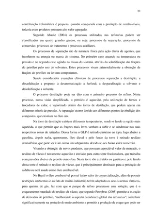 64
contribuição volumétrica é pequena, quando comparada com a produção de combustíveis,
todavia estes produtos possuem alto valor agregado.
Segundo Abadie (2004) os processos utilizados nas refinarias podem ser
classificados em quatro grandes grupos, ou seja: processos de separação; processos de
conversão; processos de tratamento e processos auxiliares.
Os processos de separação são de natureza física pela ação direta de agentes, que
interferem na energia ou massa do sistema. No primeiro caso atuando na temperatura ou
pressão e no segundo caso agindo na massa do sistema, através da solubilização das frações
do petróleo pelo uso de solventes. Estes processos visam primordialmente a obtenção de
frações do petróleo ou de seus componentes.
Sendo considerados exemplos clássicos de processos separação a destilação; a
desasfaltação a propano; a desaromatização a furfural; a desparafinação a solvente e
desoleificação a solvente.
O processo destilação pode ser dito com o primeiro processo do refino. Neste
processo, numa visão simplificada, o petróleo é aquecido, pela utilização de fornos e
trocadores de calor, e vaporizado dentro das torres de destilação, que podem operar em
diferentes níveis de pressão. A separação ocorre devido aos diferentes pontos de ebulição dos
compostos, que existiam no óleo cru.
Na torre de destilação existem diferentes temperaturas, sendo o fundo a região mais
aquecida, o que permite que as frações mais leves venham a subir e se condensar nas suas
respectivas zonas de retiradas. Dessa forma o GLP é retirado próximo ao topo, logo abaixo a
gasolina, depois nafta, querosenes, óleo diesel e pelo fundo da torre é retirado resíduo
atmosférico, que pode ser visto como um subproduto, devido ao seu baixo valor comercial.
Visando a obtenção de novos produtos, que possuam apreciável valor de mercado, o
resíduo de vácuo é novamente aquecido e enviado para outra torre fracionadora, que trabalha
com pressões abaixo da pressão atmosfera. Nesta torre são extraídos os gasóleos e pelo fundo
desta torre é retirado o resíduo de vácuo, que é principalmente destinado para a produção de
asfalto ou será usado como óleo combustível.
No Brasil o óleo combustível possui baixo valor de comercialização, além de possuir
restrições ambientais e ao fato de muitas indústrias terem adaptado os seus sistemas térmicos,
para queima de gás, fez com que o parque de refino procurasse uma solução, que é o
coqueamento retardado do resíduo de vácuo, que segundo Petrobras (2005) permite a extração
de derivados do petróleo, “melhorando o aspecto econômico global das refinarias”; contribuir
significativamente na proteção do meio ambiente e permitir a produção de coque que pode ser
 