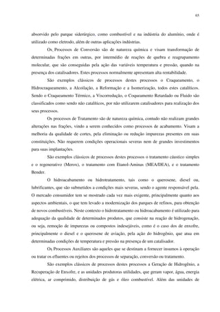 65
absorvido pelo parque siderúrgico, como combustível e na indústria do alumínio, onde é
utilizado como eletrodo, além de outras aplicações indústrias.
Os Processos de Conversão são de natureza química e visam transformação de
determinadas frações em outras, por intermédio de reações de quebra e reagrupamento
molecular, que são conseguidas pela ação das variáveis temperatura e pressão, quando na
presença dos catalisadores. Estes processos normalmente apresentam alta rentabilidade.
São exemplos clássicos de processos destes processos o Craqueamento, o
Hidrocraqueamento, a Alcoilação, a Reformação e a Isomerização, todos estes catalíticos.
Sendo o Craqueamento Térmico, a Viscorredução, o Coqueamento Retardado ou Fluido são
classificados como sendo não catalíticos, por não utilizarem catalisadores para realização dos
seus processos.
Os processos de Tratamento são de natureza química, contudo não realizam grandes
alterações nas frações, vindo a serem conhecidos como processos de acabamento. Visam a
melhoria da qualidade de cortes, pela eliminação ou redução impurezas presentes em suas
constituições. Não requerem condições operacionais severas nem de grandes investimentos
para suas implantações.
São exemplos clássicos de processos destes processos o tratamento cáustico simples
e o regenerativo (Merox), o tratamento com Etanol-Aminas (MEA/DEA), e o tratamento
Bender.
O hidroacabamento ou hidrotratamento, tais como o querosene, diesel ou,
lubrificantes, que são submetidos a condições mais severas, sendo o agente responsável pela.
O mercado consumidor tem se mostrado cada vez mais exigente, principalmente quanto aos
aspectos ambientais, o que tem levado a modernização dos parques de refinos, para obtenção
de novos combustíveis. Neste contexto o hidrotratamento ou hidroacabamento é utilizado para
adequação da qualidade de determinados produtos, que consiste na reação de hidrogenação,
ou seja, remoção de impurezas ou compostos indesejáveis, como é o caso dos de enxofre,
principalmente o diesel e o querosene de aviação, pela ação do hidrogênio, que atua em
determinadas condições de temperatura e pressão na presença de um catalisador.
Os Processos Auxiliares são aqueles que se destinam a fornecer insumos à operação
ou tratar os efluentes ou rejeitos dos processos de separação, conversão ou tratamento.
São exemplos clássicos de processos destes processos a Geração de Hidrogênio, a
Recuperação de Enxofre, e as unidades produtoras utilidades, que geram vapor, água, energia
elétrica, ar comprimido, distribuição de gás e óleo combustível. Além das unidades de
 