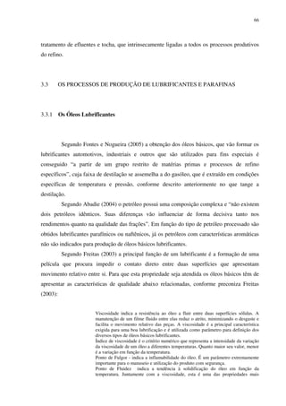 66
tratamento de efluentes e tocha, que intrinsecamente ligadas a todos os processos produtivos
do refino.
3.3 OS PROCESSOS DE PRODUÇÃO DE LUBRIFICANTES E PARAFINAS
3.3.1 Os Óleos Lubrificantes
Segundo Fontes e Nogueira (2005) a obtenção dos óleos básicos, que vão formar os
lubrificantes automotivos, industriais e outros que são utilizados para fins especiais é
conseguido “a partir de um grupo restrito de matérias primas e processos de refino
específicos”, cuja faixa de destilação se assemelha a do gasóleo, que é extraído em condições
específicas de temperatura e pressão, conforme descrito anteriormente no que tange a
destilação.
Segundo Abadie (2004) o petróleo possui uma composição complexa e “não existem
dois petróleos idênticos. Suas diferenças vão influenciar de forma decisiva tanto nos
rendimentos quanto na qualidade das frações”. Em função do tipo de petróleo processado são
obtidos lubrificantes parafínicos ou naftênicos, já os petróleos com características aromáticas
não são indicados para produção de óleos básicos lubrificantes.
Segundo Freitas (2003) a principal função de um lubrificante é a formação de uma
película que procura impedir o contato direto entre duas superfícies que apresentam
movimento relativo entre si. Para que esta propriedade seja atendida os óleos básicos têm de
apresentar as características de qualidade abaixo relacionadas, conforme preconiza Freitas
(2003):
Viscosidade indica a resistência ao óleo a fluir entre duas superfícies sólidas. A
manutenção de um filme fluido entre elas reduz o atrito, minimizando o desgaste e
facilita o movimento relativo das peças. A viscosidade é a principal característica
exigida para uma boa lubrificação e é utilizada como parâmetro para definição dos
diversos tipos de óleos básicos lubrificantes.
Índice de viscosidade é o critério numérico que representa a intensidade da variação
da viscosidade de um óleo a diferentes temperaturas. Quanto maior seu valor, menor
é a variação em função da temperatura.
Ponto de Fulgor - indica a inflamabilidade do óleo. É um parâmetro extremamente
importante para o manuseio e utilização do produto com segurança.
Ponto de Fluidez indica a tendência à solidificação do óleo em função da
temperatura. Juntamente com a viscosidade, esta é uma das propriedades mais
 