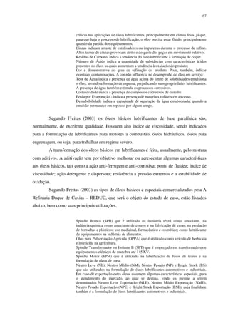67
críticas nas aplicações de óleos lubrificantes, principalmente em climas frios, já que,
para que haja o processo de lubrificação, o óleo precisa estar fluido, principalmente
quando da partida dos equipamentos;
Cinzas indicam arraste de catalisadores ou impurezas durante o processo de refino.
Altos teores de cinzas provocam atrito e desgaste das peças em movimento relativo;
Resíduo de Carbono indica a tendência do óleo lubrificante à formação de coque.
Número de Ácido indica a quantidade de substâncias com características ácidas
presentes no óleo, as quais aumentam a tendência à oxidação do produto;
Cor é demonstrativa do grau de refinação do produto. Pode, também, indicar
eventuais contaminações. A cor não influencia no desempenho do óleo em serviço;
Teor de Água indica a presença de água acima do limite de solubilidades emulsiona
o óleo, levando a formação de espuma, prejudicando suas propriedades lubrificantes.
A presença de água também estimula os processos corrosivos.
Corrosividade indica a presença de compostos corrosivos de enxofre.
Perda por Evaporação - indica a presença de materiais voláteis em excesso.
Demulsibilidade indica a capacidade de separação da água emulsionada, quando a
emulsão permanece em repouso por algum tempo.
Segundo Freitas (2003) os óleos básicos lubrificantes de base parafínica são,
normalmente, de excelente qualidade. Possuem alto índice de viscosidade, sendo indicados
para a formulação de lubrificantes para motores a combustão, óleos hidráulicos, óleos para
engrenagem, ou seja, para trabalhar em regime severo.
A transformação dos óleos básicos em lubrificantes é feita, usualmente, pelo mistura
com aditivos. A aditivação tem por objetivo melhorar ou acrescentar algumas características
aos óleos básicos, tais como a ação anti-ferrugem e anti-corrosiva; ponto de fluidez; índice de
viscosidade; ação detergente e dispersora; resistência a pressão extremas e a estabilidade de
oxidação.
Segundo Freitas (2003) os tipos de óleos básicos e especiais comercializados pela A
Refinaria Duque de Caxias – REDUC, que será o objeto do estudo de caso, estão listados
abaixo, bem como suas principais utilizações.
Spindle Branco (SPB) que é utilizado na indústria têxtil como amaciante, na
indústria química como amaciante de couros e na fabricação de ceras; na produção
de borrachas e plásticos; uso medicinal, farmacêutico e cosmético; como lubrificante
de equipamentos na indústria de alimentos.
Óleo para Pulverização Agrícola (OPPA) que é utilizado como veículo de herbicida
e inseticida na agricultura.
Spindle Transformador ou Isolante B (SPT) que é empregado em transformadores e
equipamentos elétricos de manobra até 145 KV.
Spindle Motor (SPM) que é utilizado na lubrificação de fusos de teares e na
formulação de óleos de corte.
Neutro Leve (NL), Neutro Médio (NM), Neutro Pesado (NP) e Bright Stock (BS)
que são utilizados na formulação de óleos lubrificantes automotivos e industriais.
Em caso de exportação estes óleos assumem algumas características especiais, para
o atendimento do mercado, ao qual se destina, vindo os mesmo a serem
denominados Neutro Leve Exportação (NLE), Neutro Médio Exportação (NME),
Neutro Pesado Exportação (NPE) e Bright Stock Exportação (BSE), cuja finalidade
também é a formulação de óleos lubrificantes automotivos e industriais.
 