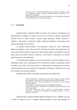 68
Turbina Leve (TL) e Turbina Pesado (TP) que são utilizados em turbinas a vapor,
gás e hidráulicas; sistemas e máquinas hidráulicas (prensas, elevadores, etc.) e
compressores centrífugos.
Óleos Cilindro I (OCI) e Óleo Cilindro II (OCII ) que são empregados na fabricação
de óleos lubrificantes para caixas de engrenagens.
3.3.2 As Parafinas
Segundo Fontes e Nogueira (2005) as parafinas são compostas principalmente por
hidrocarbonetos da família dos alcanos com mais de 18 átomos de carbono, apresentando
elevados teores de alcanos lineares, contudo podem apresentar também isoalcanos e
naftênicos. Apresentam o estado físico sólido à temperatura ambiente e ainda podem conter
pequena quantidade de óleo residual.
As parafinas macrocristalinas “são produzidas a partir dos cortes lubrificantes
obtidos na destilação a vácuo”. Possuem de 18 a 40 átomos de carbono, aproximadamente. Os
cristais que formam este tipo de parafina são relativamente grandes, apresentando a forma de
prato, além de possuírem estruturas simétricas, o que facilita o crescimento dos mesmos
quando do processo de solidificação.
As parafinas microcristalinas, por serem provenientes “dos cortes residuais de óleos
lubrificantes Bright Stock”, apresentam de 40 a 60 átomos de carbono e apresentam a forma
de agulhas. Seus cristais são menores devido à complexidade das moléculas que os formam,
contudo apresentam alto peso molecular. É importante ressaltar que é “difícil de remover do
óleo contido na sua estrutura complexa”.
Segundo Freitas (2003) as principais características das parafinas são:
Ponto de Fusão que é a temperatura em que ocorre a mudança do estado de sólido
para o líquido. É a base para a classificação dos diversos tipos de parafinas.
Penetração que mede a dureza da parafina. Está associada ao teor de parafinas
lineares no produto.
Cor que indica a severidade do processo de hidrogenação da parafina.
Teor do óleo que mede a quantidade de óleo residual na parafina, indicando o grau
de refino da parafina.
Teste FDA 172866 que indica a presença de hidrocarbonetos aromáticos
polinucleares, que podem ser cancerígenos, em parafinas destinadas ao uso em
alimentos e cosméticos.
Segundo Fontes e Nogueira (2005) a Refinaria Duque de Caxias – REDUC, que será
o objeto do estudo de caso, é a segunda refinaria brasileira, no que tange produção de
 