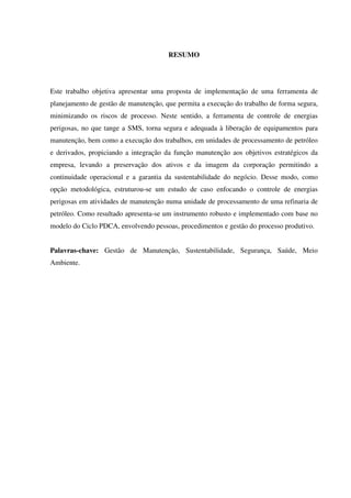 RESUMO
Este trabalho objetiva apresentar uma proposta de implementação de uma ferramenta de
planejamento de gestão de manutenção, que permita a execução do trabalho de forma segura,
minimizando os riscos de processo. Neste sentido, a ferramenta de controle de energias
perigosas, no que tange a SMS, torna segura e adequada à liberação de equipamentos para
manutenção, bem como a execução dos trabalhos, em unidades de processamento de petróleo
e derivados, propiciando a integração da função manutenção aos objetivos estratégicos da
empresa, levando a preservação dos ativos e da imagem da corporação permitindo a
continuidade operacional e a garantia da sustentabilidade do negócio. Desse modo, como
opção metodológica, estruturou-se um estudo de caso enfocando o controle de energias
perigosas em atividades de manutenção numa unidade de processamento de uma refinaria de
petróleo. Como resultado apresenta-se um instrumento robusto e implementado com base no
modelo do Ciclo PDCA, envolvendo pessoas, procedimentos e gestão do processo produtivo.
Palavras-chave: Gestão de Manutenção, Sustentabilidade, Segurança, Saúde, Meio
Ambiente.
 