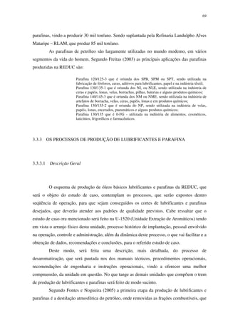 69
parafinas, vindo a produzir 30 mil ton/ano. Sendo suplantada pela Refinaria Landulpho Alves
Mataripe – RLAM, que produz 85 mil ton/ano.
As parafinas de petróleo são largamente utilizadas no mundo moderno, em vários
segmentos da vida do homem. Segundo Freitas (2003) as principais aplicações das parafinas
produzidas na REDUC são:
Parafina 120/125-3 que é oriunda dos SPB, SPM ou SPT, sendo utilizada na
fabricação de fósforos, ceras, aditivos para lubrificantes, papel e na indústria têxtil;
Parafina 130/135-1 que é oriunda dos NL ou NLE, sendo utilizada na indústria de
ceras e papéis, lonas, velas, borrachas, pilhas, baterias e alguns produtos químicos;
Parafina 140/145-3 que é oriunda dos NM ou NME, sendo utilizada na indústria de
artefatos de borracha, velas, ceras, papéis, lonas e em produtos químicos;
Parafina 150/155-2 que é oriunda do NP, sendo utilizada na indústria de velas,
papéis, lonas, encerados, pneumáticos e alguns produtos químicos;
Parafina 130/135 que é 0-FG - utilizada na indústria de alimentos, cosméticos,
laticínios, frigoríficos e farmacêuticos.
3.3.3 OS PROCESSOS DE PRODUÇÃO DE LUBRIFICANTES E PARAFINA
3.3.3.1 Descrição Geral
O esquema de produção de óleos básicos lubrificantes e parafinas da REDUC, que
será o objeto do estudo de caso, contemplam os processos, que serão expostos dentro
seqüência de operação, para que sejam conseguidos os cortes de lubrificantes e parafinas
desejados, que deverão atender aos padrões de qualidade previstos. Cabe ressaltar que o
estudo de caso ora mencionado será feito na U-1520 (Unidade Extração de Aromáticos) tendo
em vista o arranjo físico desta unidade, processo histórico de implantação, pessoal envolvido
na operação, controle e administração, além da dinâmica deste processo, o que vai facilitar e a
obtenção de dados, recomendações e conclusões, para o referido estudo de caso.
Deste modo, será feita uma descrição, mais detalhada, do processo de
desaromatização, que será pautada nos dos manuais técnicos, procedimentos operacionais,
recomendações de engenharia e instruções operacionais, vindo a oferecer uma melhor
compreensão, da unidade em questão. No que tange as demais unidades que compõem o trem
de produção de lubrificantes e parafinas será feito de modo sucinto.
Segundo Fontes e Nogueira (2005) a primeira etapa da produção de lubrificantes e
parafinas é a destilação atmosférica do petróleo, onde removidas as frações combustíveis, que
 