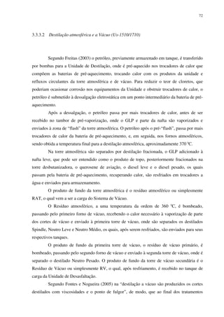72
3.3.3.2 Destilação atmosférica e a Vácuo (Us-1510/1710)
Segundo Freitas (2003) o petróleo, previamente armazenado em tanque, é transferido
por bombas para a Unidade de Destilação, onde é pré-aquecido nos trocadores de calor que
compõem as baterias de pré-aquecimento, trocando calor com os produtos da unidade e
refluxos circulantes da torre atmosférica e de vácuo. Para reduzir o teor de cloretos, que
poderiam ocasionar corrosão nos equipamentos da Unidade e obstruir trocadores de calor, o
petróleo é submetido à dessalgação eletrostática em um ponto intermediário da bateria de pré-
aquecimento.
Após a dessalgação, o petróleo passa por mais trocadores de calor, antes de ser
recebido no tambor de pré-vaporização, onde o GLP e parte da nafta são vaporizados e
enviados à zona de “flash” da torre atmosférica. O petróleo após o pré-“flash”, passa por mais
trocadores de calor da bateria de pré-aquecimento, e, em seguida, nos fornos atmosféricos,
sendo obtida a temperatura final para a destilação atmosférica, aproximadamente 370 0
C.
Na torre atmosférica são separados por destilação fracionada, o GLP adicionado à
nafta leve, que pode ser entendido como o produto de topo, posteriormente fracionados na
torre desbutanizadora, o querosene de aviação, o diesel leve e o diesel pesado, os quais
passam pela bateria de pré-aquecimento, recuperando calor, são resfriados em trocadores a
água e enviados para armazenamento.
O produto de fundo da torre atmosférica é o resíduo atmosférico ou simplesmente
RAT, o qual vem a ser a carga do Sistema de Vácuo.
O Resíduo atmosférico, a uma temperatura da ordem de 360 0
C, é bombeado,
passando pelo primeiro forno de vácuo, recebendo o calor necessário à vaporização de parte
dos cortes de vácuo e enviado à primeira torre de vácuo, onde são separados os destilados
Spindle, Neutro Leve e Neutro Médio, os quais, após serem resfriados, são enviados para seus
respectivos tanques.
O produto de fundo da primeira torre de vácuo, o resíduo de vácuo primário, é
bombeado, passando pelo segundo forno de vácuo e enviado à segunda torre de vácuo, onde é
separado o destilado Neutro Pesado. O produto de fundo da torre de vácuo secundária é o
Resíduo de Vácuo ou simplesmente RV, o qual, após resfriamento, é recebido no tanque de
carga da Unidade de Desasfaltação.
Segundo Fontes e Nogueira (2005) na “destilação a vácuo são produzidos os cortes
destilados com viscosidades e o ponto de fulgor”, de modo, que ao final dos tratamentos
 