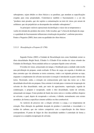 73
subseqüentes, sejam obtidos os óleos básicos e as parafinas, que atendam as especificações
exigidas para estas propriedades. Controlam-se também o fracionamento e a cor dos
“produtos mais pesados, que são sujeitos a contaminações na torre de vácuo, por arraste de
asfaltenos, que são prejudiciais ao desempenho das unidades subseqüentes”.
As principais variáveis operacionais da destilação a vácuo são as temperaturas e
vazões de retirada dos produtos das torres. Cabe ressaltar, que “a faixa de destilação da carga
e a qualidade do fracionamento influenciam cristalização da parafina”, conforme preconiza
Fontes e Nogueira (2005), bem como na qualidade dos óleos básicos.
3.3.3.3 Desasfaltação a Propano (U-1790)
Segundo Freitas (2003) a Unidade de Desasfaltação tem como finalidade extrair os
óleos desasfaltados Bright Stock, Cilindro I e Cilindro II do resíduo de vácuo oriundo das
Unidades de Destilação. Nesta unidade utiliza-se o propano líquido como solvente.
O resíduo de vácuo, armazenado em tanque, é bombeado para a unidade onde recebe
uma pré-diluição de propano, sendo resfriado. O fluxo de carga, em seguida, é dividido em
duas correntes que vão alimentar as torres extratoras, vindo a ser injetado próximo ao topo,
enquanto o complemento do solvente necessário à extração é introduzido na parte inferior das
torres. Ocorrendo, então, a extração em contracorrente pelo topo das torres sai o óleo
desasfaltado dissolvido em propano. Esta corrente é enviada para o sistema de recuperação do
solvente do óleo desasfaltado, onde, por meio de aquecimento, vaporização, seguida de
condensação, o propano é recuperado, sendo o óleo desasfaltado, isento de solvente,
armazenado em tanque. Como produto de fundo das torres tem-se o resíduo asfáltico disperso
no solvente, o qual, depois de recuperado o solvente, é diluído, normalmente com extrato
aromático, de forma a especificar cimento asfáltico ou óleo combustível.
As variáveis de processo são: a relação solvente e a carga, e as temperaturas de
extração. Para obtenção da qualidade desejada do produto é controlada a viscosidade e o
resíduo de carbono, que são valores compatíveis com a especificação do óleo básico
correspondente. O ponto de fulgor do óleo desasfaltado também é controlado de forma a
assegurar-se a completa recuperação do solvente.
 