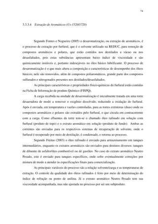 74
3.3.3.4 Extração de Aromáticos (Us-1520/1720)
Segundo Fontes e Nogueira (2005) a desaromatização, ou extração de aromáticos, é
o processo de extração por furfural, que é o solvente utilizado na REDUC, para remoção de
compostos aromáticos e polares, que estão contidos nos destilados a vácuo ou nos
desasfaltados, pois estas substâncias apresentam baixo índice de viscosidade e são
quimicamente instáveis e, portanto indesejáveis no óleo básico lubrificante. O processo de
desaromatização é o que mais altera a composição e características de desempenho dos óleos
básicos; nele são removidos, além de compostos poliaromáticos, grande parte dos compostos
sulfurados e nitrogenados presentes nos destilados/desasfaltados.
As principais características e propriedades físico-químicas do furfural estão contidas
na Ficha de Informação de produto Químico (FISPQ).
A carga recebida na unidade de desaromatização é inicialmente tratada em uma torre
desaeradora de modo a remover o oxigênio dissolvido, reduzindo a oxidação do furfural.
Após é enviada, em temperatura e vazões controladas, para as torres extratoras (duas) onde os
compostos aromáticos e polares são extraídos pelo furfural, o que circula em contracorrente
com a carga. Como efluentes da torre tem-se o chamado óleo rafinado em solução com
furfural (produto de topo) e o extrato aromático em solução (produto de fundo). Ambas as
correntes são enviadas para os respectivos sistemas de recuperação de solvente, onde o
furfural é recuperado por meio de destilação, é condensado, e retorna ao processo.
Segundo Freitas (2003) o óleo rafinado é enviado para armazenamento em tanques
intermediários, enquanto os extratos aromáticos são enviados para destinos diversos: tanques
de diluente de asfalto/óleo combustível ou de gasóleo. No caso do extrato aromático Neutro
Pesado, este é enviado para tanques específicos, onde sofre eventualmente correções por
mistura de modo a atender às especificações finais para comercialização.
As principais variáveis do processo são a relação solvente/carga e as temperaturas de
extração. O controle da qualidade dos óleos rafinados é feito por meio de determinação do
índice de refração ou ponto de anilina. Já o extrato aromático Neutro Pesado tem sua
viscosidade acompanhada, mas não ajustada no processo por ser um subproduto.
 