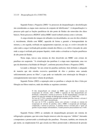 75
3.3.3.5 Desparafinação (Us-1530/1730)
Segundo Fontes e Nogueira (2005) “os processos de desparafinação e desoleificação
são consideradas as etapas mais onerosas do conjunto de lubrificantes”. A desparafinação é o
processo pelo qual as frações parafínicas de alto ponto de fluidez são removidas dos óleos
básicos. Neste processo a REDUC utiliza MIBC (metil-isobutil-cetona) como o solvente.
A carga oriunda dos tanques de rafinados (ou desasfaltados, no caso de óleo cilindro)
é, inicialmente, diluída com MIBC, aquecida de forma a garantir a homogeneidade da
mistura, e, em seguida, resfriada em equipamentos especiais, ou seja, os coolers (trocador de
calor onde a carga é resfriada pelo produto oriundo dos filtros), e os chillers (trocador de calor
onde a carga é resfriada pelo propano líquido), vindo então a cristalizar as frações parafínicas
de alto ponto de fluidez.
Nesta etapa, tem-se uma mistura de óleo dissolvido em MIBC com cristais de
parafinas em suspensão. “A cristalização das parafinas é a etapa mais importante, uma vez
que ela determina a facilidade de filtração”, conforme preconiza Fontes e Nogueira (2005).
Levando a obtenção “de um cristal de parafina uniforme, bem definido e adequado
de maneira que não retenha excessiva quantidade de óleo e produza uma camada
suficientemente porosa no filtro”, o que pode ser traduzido com otimização da filtração e
conseqüentemente num maior volume de produção.
Segundo Freitas (2003) a separação entre as parafinas e solução de óleo é feita por
filtração em filtros rotativos, onde são obtidas as seguintes correntes:
O óleo desparafinado em solução na MIBC, que é enviado ao sistema de
recuperação de solvente, onde a MIBC é separada do óleo desparafinado por
destilação, condensada e retorna ao processo. O óleo desparafinado é enviado aos
tanques de carga das unidades de hidrogenação de óleos (Us-1540/1740).
No caso da U-1530, a parafina contendo óleo residual (parafina oleosa) e solvente é
enviada à U-1630, onde é desoleificada.
No caso da U-1730, a parafina oleosa com solvente é enviada ao sistema de
recuperação de solvente de parafina, onde a MIBC é recuperada por destilação,
condensada, e retorna ao processo. A parafina oleosa é enviada para o “pool” de
gasóleo ou para tanques intermediários, visando posterior processamento na U-1630.
Segundo Freitas (2003) as unidades de desparafinação possuem um sistema de
refrigeração a propano, que tem como função remover calor da carga nos “chillers”, baixando
a temperatura e promovendo a cristalização das parafinas. Possuem, também, um sistema de
gás inerte, ou simplesmente G.I, que circula nos filtros promovendo o diferencial de pressão
 