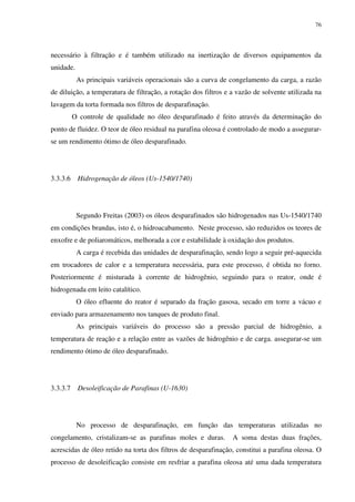 76
necessário à filtração e é também utilizado na inertização de diversos equipamentos da
unidade.
As principais variáveis operacionais são a curva de congelamento da carga, a razão
de diluição, a temperatura de filtração, a rotação dos filtros e a vazão de solvente utilizada na
lavagem da torta formada nos filtros de desparafinação.
O controle de qualidade no óleo desparafinado é feito através da determinação do
ponto de fluidez. O teor de óleo residual na parafina oleosa é controlado de modo a assegurar-
se um rendimento ótimo de óleo desparafinado.
3.3.3.6 Hidrogenação de óleos (Us-1540/1740)
Segundo Freitas (2003) os óleos desparafinados são hidrogenados nas Us-1540/1740
em condições brandas, isto é, o hidroacabamento. Neste processo, são reduzidos os teores de
enxofre e de poliaromáticos, melhorada a cor e estabilidade à oxidação dos produtos.
A carga é recebida das unidades de desparafinação, sendo logo a seguir pré-aquecida
em trocadores de calor e a temperatura necessária, para este processo, é obtida no forno.
Posteriormente é misturada à corrente de hidrogênio, seguindo para o reator, onde é
hidrogenada em leito catalítico.
O óleo efluente do reator é separado da fração gasosa, secado em torre a vácuo e
enviado para armazenamento nos tanques de produto final.
As principais variáveis do processo são a pressão parcial de hidrogênio, a
temperatura de reação e a relação entre as vazões de hidrogênio e de carga. assegurar-se um
rendimento ótimo de óleo desparafinado.
3.3.3.7 Desoleificação de Parafinas (U-1630)
No processo de desparafinação, em função das temperaturas utilizadas no
congelamento, cristalizam-se as parafinas moles e duras. A soma destas duas frações,
acrescidas de óleo retido na torta dos filtros de desparafinação, constitui a parafina oleosa. O
processo de desoleificação consiste em resfriar a parafina oleosa até uma dada temperatura
 