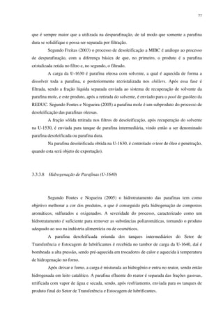 77
que é sempre maior que a utilizada na desparafinação, de tal modo que somente a parafina
dura se solidifique e possa ser separada por filtração.
Segundo Freitas (2003) o processo de desoleificação a MIBC é análogo ao processo
de desparafinação, com a diferença básica de que, no primeiro, o produto é a parafina
cristalizada retida no filtro e, no segundo, o filtrado.
A carga da U-1630 é parafina oleosa com solvente, a qual é aquecida de forma a
dissolver toda a parafina, e posteriormente recristalizada nos chillers. Após essa fase é
filtrada, sendo a fração líquida separada enviada ao sistema de recuperação de solvente da
parafina mole, e este produto, após a retirada do solvente, é enviado para o pool de gasóleo da
REDUC. Segundo Fontes e Nogueira (2005) a parafina mole é um subproduto do processo de
desoleificação das parafinas oleosas.
A fração sólida retirada nos filtros de desoleificação, após recuperação do solvente
na U-1530, é enviada para tanque de parafina intermediária, vindo então a ser denominado
parafina desoleificada ou parafina dura.
Na parafina desoleificada obtida na U-1630, é controlado o teor de óleo e penetração,
quando esta será objeto de exportação).
3.3.3.8 Hidrogenação de Parafinas (U-1640)
Segundo Fontes e Nogueira (2005) o hidrotratamento das parafinas tem como
objetivo melhorar a cor dos produtos, o que é conseguido pela hidrogenação de compostos
aromáticos, sulfurados e oxigenados. A severidade do processo, caracterizado como um
hidrotratamento é suficiente para remover as substâncias poliaromáticas, tornando o produto
adequado ao uso na indústria alimentícia ou de cosméticos.
A parafina desoleificada oriunda dos tanques intermediários do Setor de
Transferência e Estocagem de lubrificantes é recebida no tambor de carga da U-1640, daí é
bombeada a alta pressão, sendo pré-aquecida em trocadores de calor e aquecida à temperatura
de hidrogenação no forno.
Após deixar o forno, a carga é misturada ao hidrogênio e entra no reator, sendo então
hidrogenada em leito catalítico. A parafina efluente do reator é separada das frações gasosas,
retificada com vapor de água e secada, sendo, após resfriamento, enviada para os tanques de
produto final do Setor de Transferência e Estocagem de lubrificantes.
 