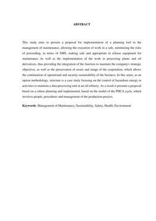 ABSTRACT
This study aims to present a proposal for implementation of a planning tool in the
management of maintenance, allowing the execution of work in a safe, minimizing the risks
of proceeding, in terms of SMS, making safe and appropriate to release equipment for
maintenance As well as the implementation of the work in processing plants and oil
derivatives, thus providing the integration of the function to maintain the company's strategic
objectives, as well as the preservation of assets and image of the corporation, which allows
the continuation of operational and security sustainability of the business. In this sense, as an
option methodology, structure is a case study focusing on the control of hazardous energy in
activities to maintain a data-processing unit at an oil refinery. As a result it presents a proposal
based on a robust planning and implemented, based on the model of the PDCA cycle, which
involves people, procedures and management of the production process.
Keywords: Management of Maintenance, Sustainability, Safety, Health, Environment
 
