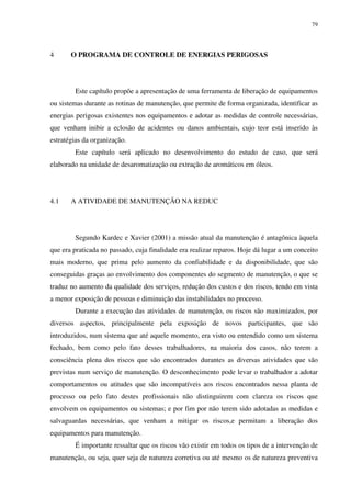 79
4 O PROGRAMA DE CONTROLE DE ENERGIAS PERIGOSAS
Este capítulo propõe a apresentação de uma ferramenta de liberação de equipamentos
ou sistemas durante as rotinas de manutenção, que permite de forma organizada, identificar as
energias perigosas existentes nos equipamentos e adotar as medidas de controle necessárias,
que venham inibir a eclosão de acidentes ou danos ambientais, cujo teor está inserido às
estratégias da organização.
Este capítulo será aplicado no desenvolvimento do estudo de caso, que será
elaborado na unidade de desaromatização ou extração de aromáticos em óleos.
4.1 A ATIVIDADE DE MANUTENÇÃO NA REDUC
Segundo Kardec e Xavier (2001) a missão atual da manutenção é antagônica àquela
que era praticada no passado, cuja finalidade era realizar reparos. Hoje dá lugar a um conceito
mais moderno, que prima pelo aumento da confiabilidade e da disponibilidade, que são
conseguidas graças ao envolvimento dos componentes do segmento de manutenção, o que se
traduz no aumento da qualidade dos serviços, redução dos custos e dos riscos, tendo em vista
a menor exposição de pessoas e diminuição das instabilidades no processo.
Durante a execução das atividades de manutenção, os riscos são maximizados, por
diversos aspectos, principalmente pela exposição de novos participantes, que são
introduzidos, num sistema que até aquele momento, era visto ou entendido como um sistema
fechado, bem como pelo fato desses trabalhadores, na maioria dos casos, não terem a
consciência plena dos riscos que são encontrados durantes as diversas atividades que são
previstas num serviço de manutenção. O desconhecimento pode levar o trabalhador a adotar
comportamentos ou atitudes que são incompatíveis aos riscos encontrados nessa planta de
processo ou pelo fato destes profissionais não distinguirem com clareza os riscos que
envolvem os equipamentos ou sistemas; e por fim por não terem sido adotadas as medidas e
salvaguardas necessárias, que venham a mitigar os riscos,e permitam a liberação dos
equipamentos para manutenção.
É importante ressaltar que os riscos vão existir em todos os tipos de a intervenção de
manutenção, ou seja, quer seja de natureza corretiva ou até mesmo os de natureza preventiva
 