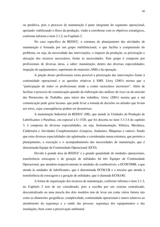 80
ou preditiva, pois o processo de manutenção é parte integrante do segmento operacional,
apoiando viabilizando o fluxo da produção, vindo a corroborar com os objetivos estratégicos,
conforme informa o item 2.1.2, no Capítulo 2.
No caso específico da REDUC, a estrutura de planejamento das atividades de
manutenção é formada por um grupo multifuncional, o que facilita a compreensão do
problema, ou seja, da necessidade das intervenções, o impacto da produção, as priorização e
alocação dos recursos necessários, frente às necessidades. Este grupo é composto por
profissionais de diversas áreas, a saber: manutenção, dentro das diversas especialidades;
inspeção de equipamentos; suprimento de materiais; SMS e da operação.
A junção destes profissionais torna possível a priorização das intervenções frente à
continuidade operacional e as questões relativas à SMS. Llory (2001) mostra que a
“participação de todos os profissionais tende a conter raciocínios incorretos”. Além de
facilitar o processo de comunicação quando da elaboração das análises de risco ou da emissão
das Permissões de Trabalho, para início dos trabalhos. Llory (2001) mostra que a má
comunicação pode gerar lacunas, que pode levar a tomada de decisões ou atitudes que levam
aos erros, cujas conseqüências podem ser desastrosas.
A manutenção Industrial da REDUC (MI), que atende às Unidades de Produção de
Lubrificantes e Parafinas, em especial à U-1520, que foi descrita no item 3.3.3.4 do capítulo
3, é composta de diversas especialidades, ou seja, Instrumentação, Elétrica, Mecânica,
Caldeiraria e Atividades Complementares (Limpeza, Andaimes, Máquinas e outros). Sendo
que estas diversas especialidades são aglutinadas e coordenadas numa estrutura, que permite o
planejamento, a execução e o acompanhamento das necessidades de manutenção, que é
denominada Equipe de Continuidade Operacional (ECO).
Devido à grande área da REDUC e a grande quantidade de unidades operacionais,
transferência estocagem e de geração de utilidades há três Equipes de Continuidade
Operacional, que atendem respectivamente às unidades de combustíveis, a ECOCOMB, a que
atende às unidades de lubrificantes, que é denominada ECOLUB e a terceira que atende à
transferência de estocagem e a geração de utilidades, que é chamada ECOLOG.
A forma de organização dos recursos de manutenção, conforme informa o item 2.1.3,
no Capítulo 2 tem de ser considerado, pois a escolha por um sistema centralizado,
descentralizado ou uma mescla dos dois modelos tem de levar em conta vários fatores tais
como as dimensões geográficas, complexidade, continuidade operacional e outros relativos ao
atendimento da segurança e a saúde das pessoas; segurança dos equipamentos e das
instalações, bem como a preservação ambiental.
 